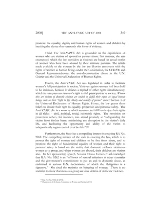 2008]                             THE ANTI-VAWC ACT OF 2004                        349

promote the equality, dignity and human rights of women and children by
breaking the silence that surrounds this form of violence.

         Third, The Anti-VAWC Act is grounded on the experiences of
women who are victims of spousal or partner-abuse. For instance, the acts
enumerated which the law considers as violence are based on actual stories
of women who have been abused by their intimate partners. The reliefs
made available to the women by the law are likewise consistent with the
rights of women as human beings under the Constitution, the CEDAW and
General Recommendations, the non-discrimination clause in the U.N.
Charter and the Universal Declaration of Human Rights.

          Fourth, the Anti-VAWC Act was legislated in order to facilitate
women’s full participation in society. Violence against women had been held
to be insidious, because it violates a myriad of other rights simultaneously,
which in turn prevents women’s right to full participation in society. Women
who are victims of domestic violence are unable to fulfill their rights as equal human
beings, such as their “right to life, liberty and security of person” under Section 3 of
the Universal Declaration of Human Rights. Hence, the law grants them
reliefs to ensure their right to equality, protection and personal safety. The
Anti-VAWC Act is a means by which women can fulfill and enjoy their rights
in all fields – civil, political, social, economic rights. The provision on
protection orders, for instance, was aimed precisely at “safeguarding the
victim from further harm, minimizing any disruption in the victim's daily
life, and facilitating the opportunity and ability of the victim to
independently regain control over her life.”126

          Furthermore, the State has a compelling interest in enacting RA No.
9262. The compelling interest of the state in enacting the law, which is to
protect the rights of women and children to be free from abuse, and to
promote the right of fundamental equality of women and their right to
personal safety is based on the reality that domestic violence victimizes
women as a group, and when women are abused, their children are victims
also. In her sponsorship speech, Senator Eloisa Estrada127 acknowledged
that R.A. No. 9262 is an “offshoot of several initiatives in other countries
and the government’s commitment to put an end to domestic abuse, as
enshrined in various U.N. declarations, of which the Philippines is a
signatory.” She cited the statistics on battering of women. There is no
statistics to show that men as a group are also victims of domestic violence.

    126   Rep. Act No. 9262, §8 (2004).
    127   Chairperson of the Senate Committee on Women and Family in 2004.
 