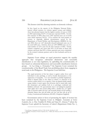 350                                     PHILIPPINE LAW JOURNAL                                          [VOL 83
            The Senator cited the alarming statistics on domestic violence:

            In fact, based on the reports of the Philippine National Police,
            current official statistics on violence against women and children
            show that physical injuries had the highest number of cases at 5,058
            in 2002 representing 55.63% of total cases reported (9,903). For the
            first semester of 2003, there were 2,381 reported cases out of 4,354
            cases which represent 54.31%. If we examine the total number of
            women in especially difficult circumstances served by the
            Department of Social Welfare and Development (DSWD) for the
            year 2002, there are 1,417 physically abused/maltreated cases out of
            the total 5,608 cases. Likewise, there are 1,091 DSWD cases out of a
            total number of 3,471 cases for the first semester of 2003. Female
            violence comprises (sic) more than 90% of all forms of abuse and
            violence and more than 90% of these reported cases were committed
            by the women’s intimate partners such as their husbands and live-in
            partners.

          Supreme Court rulings on equal protection support the equality
approach that recognizes substantial distinctions and reasonable
classification as not class legislation, by upholding the constitutionality of
laws based on substantial distinctions and reasonable classification between
groups. In Lao Ichong vs. Hernandez,128 the Supreme Court sustained the
constitutionality of the Retail Trade Law prohibiting aliens from engaging in
retail trade in the Philippines. The Supreme Court held that:

            The equal protection of the law clause is against undue favor and
            individual or class privilege, as well as hostile discrimination or the
            oppression of inequality. It is not intended to prohibit legislations,
            which is limited either in the object to which it is directed or by
            territory within which it is to operate. It does not demand absolute equality
            among residents; it merely requires that all persons shall be treated alike, under
            like circumstances and conditions both as to privileges conferred and
            liabilities enforced. The equal protection clause is not infringed by legislation
            which applies only to those persons falling within a specified class, if it applies
            alike to all persons within such class, and reasonable grounds exist for making a
            distinction between those who fall within such class and those who do not (2
            Cooley, Constitutional Limitations, 824-825). (Emphasis Supplied)

        Government action in favor of protecting the rights of women has
been sustained by the Supreme Court in Philippine Association of Service
Exporters, Inc. vs. Hon. Franklin M. Drilon and Tomas D. Achacoso,129 where the
Supreme Court upheld the Secretary of Labor’s Department Order No. 1,


      128 Lao Ichong v. Hernandez, G.R. No. L-7995, 101 Ph. 1164, May 31, 1957.
      129 Philippine Association of Service Exporters, Inc. v. Drilon and Achacoso, G.R. No. L-81958, 163 SCRA 392-393,
June 30, 1988.
 
