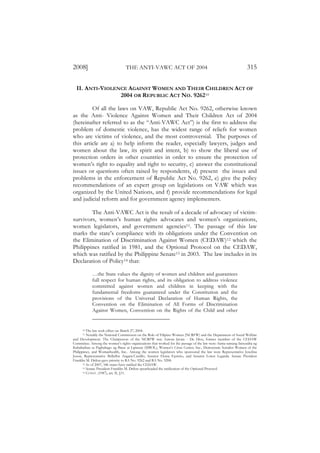 2008]                             THE ANTI-VAWC ACT OF 2004                                                      315

  II. ANTI-VIOLENCE AGAINST WOMEN AND THEIR CHILDREN ACT OF
                 2004 OR REPUBLIC ACT NO. 926210

         Of all the laws on VAW, Republic Act No. 9262, otherwise known
as the Anti- Violence Against Women and Their Children Act of 2004
(hereinafter referred to as the “Anti-VAWC Act”) is the first to address the
problem of domestic violence, has the widest range of reliefs for women
who are victims of violence, and the most controversial. The purposes of
this article are a) to help inform the reader, especially lawyers, judges and
women about the law, its spirit and intent, b) to show the liberal use of
protection orders in other countries in order to ensure the protection of
women’s right to equality and right to security, c) answer the constitutional
issues or questions often raised by respondents, d) present the issues and
problems in the enforcement of Republic Act No. 9262, e) give the policy
recommendations of an expert group on legislations on VAW which was
organized by the United Nations, and f) provide recommendations for legal
and judicial reform and for government agency implementers.

        The Anti-VAWC Act is the result of a decade of advocacy of victim-
survivors, women’s human rights advocates and women’s organizations,
women legislators, and government agencies11. The passage of this law
marks the state’s compliance with its obligations under the Convention on
the Elimination of Discrimination Against Women (CEDAW)12 which the
Philippines ratified in 1981, and the Optional Protocol on the CEDAW,
which was ratified by the Philippine Senate13 in 2003. The law includes in its
Declaration of Policy14 that:

            …the State values the dignity of women and children and guarantees
            full respect for human rights, and its obligation to address violence
            committed against women and children in keeping with the
            fundamental freedoms guaranteed under the Constitution and the
            provisions of the Universal Declaration of Human Rights, the
            Convention on the Elimination of All Forms of Discrimination
            Against Women, Convention on the Rights of the Child and other


      10  The law took effect on March 27, 2004.
      11  Notably the National Commission on the Role of Filipino Women (NCRFW) and the Department of Social Welfare
and Development. The Chairperson of the NCRFW was Aurora Javate - De Dios, former member of the CEDAW
Committee. Among the women’s rights organizations that worked for the passage of the law were: Sama-samang Inisyatiba ng
Kababaihan sa Pagbabago ng Batas at Lipunan (SIBOL), Women’s Crisis Center, Inc., Democratic Socialist Women of the
Philippines, and Womanhealth, Inc.. Among the women legislators who sponsored the law were Representative Josefina
Joson, Representative Bellaflor Angara-Castillo, Senator Eloisa Ejercito, and Senator Loren Legarda. Senate President
Franklin M. Drilon gave priority to RA No. 9262 and RA No. 9208.
       12 As of 2007, 186 states have ratified the CEDAW.
       13 Senate President Franklin M. Drilon spearheaded the ratification of the Optional Protocol.
       14 CONST . (1987), art. II, §11.
 