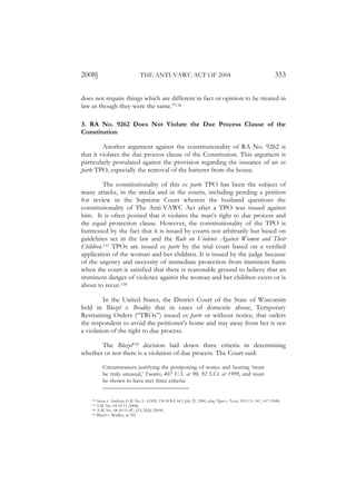 2008]                             THE ANTI-VAWC ACT OF 2004                                                            353

does not require things which are different in fact or opinion to be treated in
law as though they were the same.”136

3. RA No. 9262 Does Not Violate the Due Process Clause of the
Constitution

         Another argument against the constitutionality of RA No. 9262 is
that it violates the due process clause of the Constitution. This argument is
particularly postulated against the provision regarding the issuance of an ex
parte TPO, especially the removal of the batterer from the house.

         The constitutionality of this ex parte TPO has been the subject of
many attacks, in the media and in the courts, including pending a petition
for review in the Supreme Court wherein the husband questions the
constitutionality of The Anti-VAWC Act after a TPO was issued against
him. It is often posited that it violates the man’s right to due process and
the equal protection clause. However, the constitutionality of the TPO is
buttressed by the fact that it is issued by courts not arbitrarily but based on
guidelines set in the law and the Rule on Violence Against Women and Their
Children.137 TPOs are issued ex parte by the trial court based on a verified
application of the woman and her children. It is issued by the judge because
of the urgency and necessity of immediate protection from imminent harm
when the court is satisfied that there is reasonable ground to believe that an
imminent danger of violence against the woman and her children exists or is
about to recur.138

         In the United States, the District Court of the State of Wisconsin
held in Blazel v. Bradley that in cases of domestic abuse, Temporary
Restraining Orders (“TROs”) issued ex parte or without notice, that orders
the respondent to avoid the petitioner’s home and stay away from her is not
a violation of the right to due process.

       The Blazel139 decision laid down three criteria in determining
whether or not there is a violation of due process. The Court said:

          Circumstances justifying the postponing of notice and hearing ‘must
          be truly unusual,’ Fuentes, 407 U.S. at 90, 92 S.Ct. at 1999, and must
          be shown to have met three criteria:


    136 Sison v. Ancheta, G.R. No. L- 61969, 130 SCRA 663, July 25, 1984, citing Tigner v. Texas, 310 U.S. 141, 147 (1940).
    137 A.M. No. 04-10-11 (2004).
    138 A.M. No. 04-10-11-SC, §15, 26(b) (2004).
    139 Blazel v. Bradley, at 762.
 