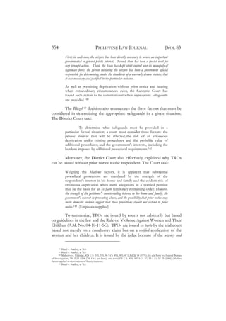 354                                       PHILIPPINE LAW JOURNAL                                              [VOL 83
             First, in each case, the seizure has been directly necessary to secure an important
             governmental or general public interest. Second, there has been a special need for
             very prompt action. Third, the State has kept strict control over its monopoly of
             legitimate force: the person initiating the seizure has been a government official
             responsible for determining, under the standards of a narrowly drawn statute, that
             it was necessary and justified in the particular instance.

             As well as permitting deprivation without prior notice and hearing
             when extraordinary circumstances exist, the Supreme Court has
             found such action to be constitutional when appropriate safeguards
             are provided.140

        The Blazel141 decision also enumerates the three factors that must be
considered in determining the appropriate safeguards in a given situation.
The District Court said:

                       To determine what safeguards must be provided in a
             particular factual situation, a court must consider three factors: the
             private interest that will be affected; the risk of an erroneous
             deprivation under existing procedures and the probable value of
             additional procedures; and the government's interests, including the
             burdens imposed by additional procedural requirements.142

        Moreover, the District Court also effectively explained why TROs
can be issued without prior notice to the respondent. The Court said:

             Weighing the Mathews factors, it is apparent that substantial
             procedural protections are mandated by the strength of the
             respondent’s interest in his home and family and the evident risk of
             erroneous deprivation when mere allegations in a verified petition
             may be the basis for an ex parte temporary restraining order. However,
             the strength of the petitioner's countervailing interest in her home and family, the
             government's interest in preventing abuse, and the possibility that prior notice may
             incite domestic violence suggest that those protections should not extend to prior
             notice.143 (Emphasis supplied)

        To summarize, TPOs are issued by courts not arbitrarily but based
on guidelines in the law and the Rule on Violence Against Women and Their
Children (A.M. No. 04-10-11-SC). TPOs are issued ex parte by the trial court
based not merely on a conclusory claim but on a verified application of the
woman and her children. It is issued by the judge because of the urgency and


      140  Blazel v. Bradley, at 763.
      141  Blazel v. Bradley, at 763.
      142  Mathews vs. Eldridge, 424 U.S. 319, 335, 96 S.Ct. 893, 903, 47 L.Ed.2d 18 (1976); See also Perry vs. Federal Bureau
of Investigation, 781 F.2d 1294 (7th Cir.) (en banc), cert. denied,479 U.S. 814, 107 S.Ct. 67, 93 L.Ed.2d 25 (1986) (Mathews
factors applied to deprivations of liberty interests).
       143 Blazel v. Bradley, at 763.
 