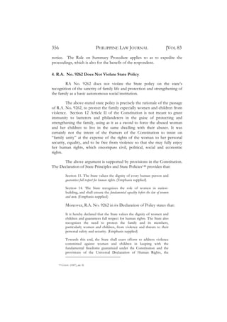 356                                 PHILIPPINE LAW JOURNAL                             [VOL 83
notice. The Rule on Summary Procedure applies so as to expedite the
proceedings, which is also for the benefit of the respondent.

4. R.A. No. 9262 Does Not Violate State Policy

        RA No. 9262 does not violate the State policy on the state’s
recognition of the sanctity of family life and protection and strengthening of
the family as a basic autonomous social institution.

         The above-stated state policy is precisely the rationale of the passage
of R.A. No. 9262, to protect the family especially women and children from
violence. Section 12 Article II of the Constitution is not meant to grant
immunity to batterers and philanderers in the guise of protecting and
strengthening the family, using as it as a sword to force the abused woman
and her children to live in the same dwelling with their abuser. It was
certainly not the intent of the framers of the Constitution to insist on
“family unity” at the expense of the rights of the woman to her personal
security, equality, and to be free from violence so that she may fully enjoy
her human rights, which encompass civil, political, social and economic
rights.

      The above argument is supported by provisions in the Constitution.
The Declaration of State Principles and State Policies148 provides that:

              Section 11. The State values the dignity of every human person and
              guarantees full respect for human rights. (Emphasis supplied)

              Section 14. The State recognizes the role of women in nation-
              building, and shall ensure the fundamental equality before the law of women
              and men. (Emphasis supplied)

              Moreover, R.A. No. 9262 in its Declaration of Policy states that:

              It is hereby declared that the State values the dignity of women and
              children and guarantees full respect for human rights. The State also
              recognizes the need to protect the family and its members,
              particularly women and children, from violence and threats to their
              personal safety and security. (Emphasis supplied)

              Towards this end, the State shall exert efforts to address violence
              committed against women and children in keeping with the
              fundamental freedoms guaranteed under the Constitution and the
              provisions of the Universal Declaration of Human Rights, the


    148   CONST. (1987), art. II.
 