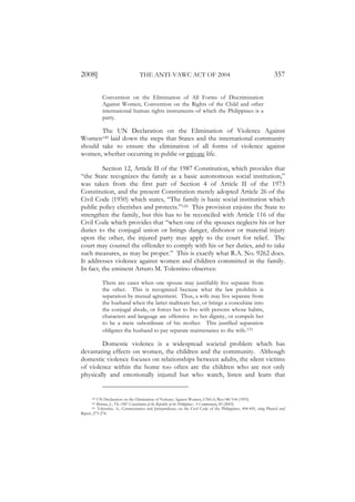 2008]                             THE ANTI-VAWC ACT OF 2004                                                       357

            Convention on the Elimination of All Forms of Discrimination
            Against Women, Convention on the Rights of the Child and other
            international human rights instruments of which the Philippines is a
            party.

       The UN Declaration on the Elimination of Violence Against
Women149 laid down the steps that States and the international community
should take to ensure the elimination of all forms of violence against
women, whether occurring in public or private life.

         Section 12, Article II of the 1987 Constitution, which provides that
“the State recognizes the family as a basic autonomous social institution,”
was taken from the first part of Section 4 of Article II of the 1973
Constitution, and the present Constitution merely adopted Article 26 of the
Civil Code (1950) which states, “The family is basic social institution which
public policy cherishes and protects.”150 This provision enjoins the State to
strengthen the family, but this has to be reconciled with Article 116 of the
Civil Code which provides that “when one of the spouses neglects his or her
duties to the conjugal union or brings danger, dishonor or material injury
upon the other, the injured party may apply to the court for relief. The
court may counsel the offender to comply with his or her duties, and to take
such measures, as may be proper.” This is exactly what R.A. No. 9262 does.
It addresses violence against women and children committed in the family.
In fact, the eminent Arturo M. Tolentino observes:

            There are cases when one spouse may justifiably live separate from
            the other. This is recognized because what the law prohibits is
            separation by mutual agreement. Thus, a wife may live separate from
            the husband when the latter maltreats her, or brings a concubine into
            the conjugal abode, or forces her to live with persons whose habits,
            characters and language are offensive to her dignity, or compels her
            to be a mere subordinate of his mother. This justified separation
            obligates the husband to pay separate maintenance to the wife.151

        Domestic violence is a widespread societal problem which has
devastating effects on women, the children and the community. Although
domestic violence focuses on relationships between adults, the silent victims
of violence within the home too often are the children who are not only
physically and emotionally injured but who watch, listen and learn that


      149 UN Declaration on the Elimination of Violence Against Women, UNGA/Res/48/104 (1993).
      150 Bernas, J., The 1987 Constitution of the Republic of the Philippines: A Commentary, 83 (2003).
      151 Tolentino, A., Commentaries and Jurisprudence on the Civil Code of the Philippines, 494-495, citing Planiol and
Ripert, 273-274.
 