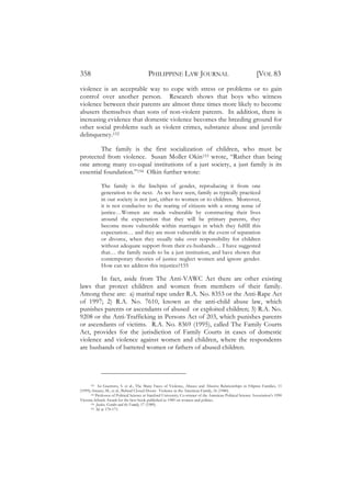 358                                        PHILIPPINE LAW JOURNAL                                              [VOL 83
violence is an acceptable way to cope with stress or problems or to gain
control over another person. Research shows that boys who witness
violence between their parents are almost three times more likely to become
abusers themselves than sons of non-violent parents. In addition, there is
increasing evidence that domestic violence becomes the breeding ground for
other social problems such as violent crimes, substance abuse and juvenile
delinquency.152

         The family is the first socialization of children, who must be
protected from violence. Susan Moller Okin153 wrote, “Rather than being
one among many co-equal institutions of a just society, a just family is its
essential foundation.”154 Olkin further wrote:

             The family is the linchpin of gender, reproducing it from one
             generation to the next. As we have seen, family as typically practiced
             in our society is not just, either to women or to children. Moreover,
             it is not conducive to the rearing of citizens with a strong sense of
             justice…Women are made vulnerable by constructing their lives
             around the expectation that they will be primary parents, they
             become more vulnerable within marriages in which they fulfill this
             expectation… and they are most vulnerable in the event of separation
             or divorce, when they usually take over responsibility for children
             without adequate support from their ex-husbands… I have suggested
             that… the family needs to be a just institution, and have shown that
             contemporary theories of justice neglect women and ignore gender.
             How can we address this injustice?155

        In fact, aside from The Anti-VAWC Act there are other existing
laws that protect children and women from members of their family.
Among these are: a) marital rape under R.A. No. 8353 or the Anti-Rape Act
of 1997; 2) R.A. No. 7610, known as the anti-child abuse law, which
punishes parents or ascendants of abused or exploited children; 3) R.A. No.
9208 or the Anti-Trafficking in Persons Act of 203, which punishes parents
or ascendants of victims. R.A. No. 8369 (1995), called The Family Courts
Act, provides for the jurisdiction of Family Courts in cases of domestic
violence and violence against women and children, where the respondents
are husbands of battered women or fathers of abused children.




       152 See Guerrero, S. et al., The Many Faces of Violence, Abuses and Abusive Relationships in Filipino Families, 11

(1999); Strauss, M., et al., Behind Closed Doors: Violence in the American Family, 16 (1980).
       153 Professor of Political Science at Stanford University; Co-winner of the American Political Science Association’s 1990

Victoria Schuck Award for the best book published in 1989 on women and politics.
       154 Justice, Gender and the Family, 17 (1989).
       155 Id, at 170-171.
 