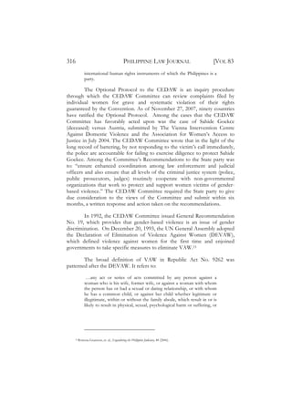 316                                          PHILIPPINE LAW JOURNAL                  [VOL 83
             international human rights instruments of which the Philippines is a
             party.

         The Optional Protocol to the CEDAW is an inquiry procedure
through which the CEDAW Committee can review complaints filed by
individual women for grave and systematic violation of their rights
guaranteed by the Convention. As of November 27, 2007, ninety countries
have ratified the Optional Protocol. Among the cases that the CEDAW
Committee has favorably acted upon was the case of Sahide Goekce
(deceased) versus Austria, submitted by The Vienna Intervention Centre
Against Domestic Violence and the Association for Women’s Access to
Justice in July 2004. The CEDAW Committee wrote that in the light of the
long record of battering, by not responding to the victim’s call immediately,
the police are accountable for failing to exercise diligence to protect Sahide
Goekce. Among the Committee’s Recommendations to the State party was
to: “ensure enhanced coordination among law enforcement and judicial
officers and also ensure that all levels of the criminal justice system (police,
public prosecutors, judges) routinely cooperate with non-governmental
organizations that work to protect and support women victims of gender-
based violence.” The CEDAW Committee required the State party to give
due consideration to the views of the Committee and submit within six
months, a written response and action taken on the recommendations.

        In 1992, the CEDAW Committee issued General Recommendation
No. 19, which provides that gender-based violence is an issue of gender
discrimination. On December 20, 1993, the UN General Assembly adopted
the Declaration of Elimination of Violence Against Women (DEVAW),
which defined violence against women for the first time and enjoined
governments to take specific measures to eliminate VAW.15

        The broad definition of VAW in Republic Act No. 9262 was
patterned after the DEVAW. It refers to:

              …any act or series of acts committed by any person against a
             woman who is his wife, former wife, or against a woman with whom
             the person has or had a sexual or dating relationship, or with whom
             he has a common child, or against her child whether legitimate or
             illegitimate, within or without the family abode, which result in or is
             likely to result in physical, sexual, psychological harm or suffering, or




    15   Rowena Guanzon, et. al., Engendering the Philippine Judiciary, 48 (2006).
 