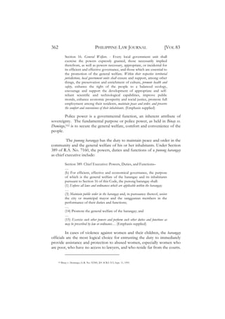362                                      PHILIPPINE LAW JOURNAL                          [VOL 83
             Section 16. General Welfare. - Every local government unit shall
             exercise the powers expressly granted, those necessarily implied
             therefrom, as well as powers necessary, appropriate, or incidental for
             its efficient and effective governance, and those which are essential to
             the promotion of the general welfare. Within their respective territorial
             jurisdictions, local government units shall ensure and support, among other
             things, the preservation and enrichment of culture, promote health and
             safety, enhance the right of the people to a balanced ecology,
             encourage and support the development of appropriate and self-
             reliant scientific and technological capabilities, improve public
             morals, enhance economic prosperity and social justice, promote full
             employment among their residents, maintain peace and order, and preserve
             the comfort and convenience of their inhabitants. (Emphasis supplied)

        Police power is a governmental function, an inherent attribute of
sovereignty. The fundamental purpose or police power, as held in Binay vs.
Domingo,162 is to secure the general welfare, comfort and convenience of the
people.

          The punong barangay has the duty to maintain peace and order in the
community and the general welfare of his or her inhabitants. Under Section
389 of R.A. No. 7160, the powers, duties and functions of a punong barangay
as chief executive include:

             Section 389. Chief Executive: Powers, Duties, and Functions–
             …
             (b) For efficient, effective and economical governance, the purpose
             of which is the general welfare of the barangay and its inhabitants
             pursuant to Section 16 of this Code, the punong barangay shall:
             (1) Enforce all laws and ordinances which are applicable within the barangay;
             …
             (3) Maintain public order in the barangay and, in pursuance thereof, assist
             the city or municipal mayor and the sanggunian members in the
             performance of their duties and functions;
             …
             (14) Promote the general welfare of the barangay; and
             …
             (15) Exercise such other powers and perform such other duties and functions as
             may be prescribed by law or ordinance… (Emphasis supplied)

         In cases of violence against women and their children, the barangay
officials are the most logical choice for entrusting the duty to immediately
provide assistance and protection to abused women, especially women who
are poor, who have no access to lawyers, and who reside far from the courts.


    162   Binay v. Domingo, G.R. No. 92389, 201 SCRA 513, Sept. 11, 1991.
 