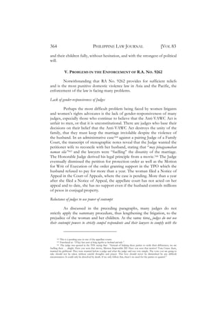 364                                       PHILIPPINE LAW JOURNAL                                             [VOL 83
and their children fully, without hesitation, and with the strongest of political
will.

              V. PROBLEMS IN THE ENFORCEMENT OF R.A. NO. 9262

        Notwithstanding that RA No. 9262 provides for sufficient reliefs
and is the most punitive domestic violence law in Asia and the Pacific, the
enforcement of the law is facing many problems.

Lack of gender-responsiveness of Judges

         Perhaps the most difficult problem being faced by women litigants
and women’s rights advocates is the lack of gender-responsiveness of many
judges, especially those who continue to believe that the Anti-VAWC Act is
unfair to men, or that it is unconstitutional. There are judges who base their
decisions on their belief that the Anti-VAWC Act destroys the unity of the
family, that they must keep the marriage inviolable despite the violence of
the husband. In an administrative case164 against a pairing Judge of a Family
Court, the transcript of stenographic notes reveal that the Judge wanted the
petitioner wife to reconcile with her husband, stating that “may pinagsamahan
naman sila”165 and the lawyers were “fuelling” the disunity of the marriage.
The Honorable Judge derived his legal principle from a movie.166 The Judge
eventually dismissed the petition for protection order as well as the Motion
for Writ of Execution of the order granting support in the TPO which the
husband refused to pay for more than a year. The woman filed a Notice of
Appeal in the Court of Appeals, where the case is pending. More than a year
after she filed a Notice of Appeal, the appellate court has not acted on her
appeal and to date, she has no support even if the husband controls millions
of pesos in conjugal property.

Reluctance of judges to use power of contempt

          As discussed in the preceding paragraphs, many judges do not
strictly apply the summary procedure, thus lengthening the litigation, to the
prejudice of the woman and her children. At the same time, judges do not use
their contempt powers to strictly compel respondents and their lawyers to comply with the


      164 This is a pending case in one of the appellate courts.
      165 Translated as: “(They) have years of being together as husband and wife.”
      166  The judge was quoted in the TSN saying that: “Instead of helping these parties to settle their differences, we are
fuelling their … alright. Have you seen that movie, Mission Impossible III? Have you seen that motive? Tom Cruise there,
married his girlfriend. They were married before a judge and what the judge said was very simple. The vows you are going to
take should not be taken without careful thoughts and prayer. This love should never be diminished by any difficult
circumstances. It could only be dissolved by death. If we only follow that, there’s no need for the parties to quarrel.”
 