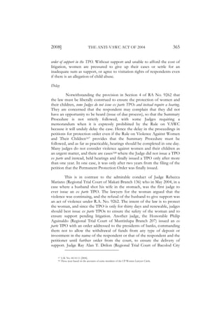 2008]                             THE ANTI-VAWC ACT OF 2004                                  365

order of support in the TPO. Without support and unable to afford the cost of
litigation, women are pressured to give up their cases or settle for an
inadequate sum as support, or agree to visitation rights of respondents even
if there is an allegation of child abuse.

Delay

          Notwithstanding the provision in Section 4 of RA No. 9262 that
the law must be liberally construed to ensure the protection of women and
their children, some Judges do not issue ex parte TPOs and instead require a hearing.
They are concerned that the respondent may complain that they did not
have an opportunity to be heard (issue of due process), so that the Summary
Procedure is not strictly followed, with some Judges requiring a
memorandum when it is expressly prohibited by the Rule on VAWC
because it will unduly delay the case. Hence the delay in the proceedings in
petitions for protection order even if the Rule on Violence Against Women
and Their Children167 provides that the Summary Procedure must be
followed, and as far as practicable, hearings should be completed in one day.
Many judges do not consider violence against women and their children as
an urgent matter, and there are cases168 where the Judge did not issue a TPO
ex parte and instead, held hearings and finally issued a TPO only after more
than one year. In one case, it was only after two years from the filing of the
petition that the Permanent Protection Order was finally issued.

        This is in contrast to the admirable conduct of Judge Rebecca
Mariano (Regional Trial Court of Makati Branch 136) who in May 2004, in a
case where a husband shot his wife in the stomach, was the first judge to
ever issue an ex parte TPO. The lawyers for the woman argued that the
violence was continuing, and the refusal of the husband to give support was
an act of violence under R.A. No. 9262. The intent of the law is to protect
the woman, and since the TPO is only for thirty days and renewable, judges
should best issue ex parte TPOs to ensure the safety of the woman and to
ensure support pending litigation. Another judge, the Honorable Philip
Aguinaldo (Regional Trial Court of Muntinlupa Branch 207) issued an ex
parte TPO with an order addressed to the presidents of banks, commanding
them not to allow the withdrawal of funds from any type of deposit or
investment in the name of the respondent or that of the respondent and the
petitioner until further order from the court, to ensure the delivery of
support. Judge Ray Alan T. Drilon (Regional Trial Court of Bacolod City

    167   A.M. No. 04-10-11 (2004).
    168   These were based on the accounts of some members of the UP Women Lawyers Circle.
 