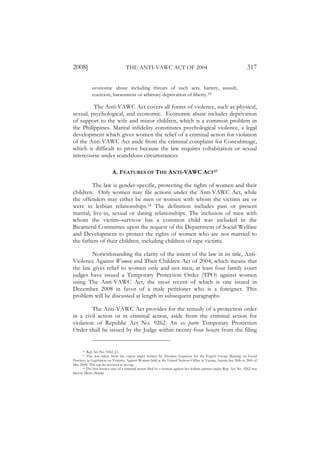 2008]                              THE ANTI-VAWC ACT OF 2004                                                          317

             economic abuse including threats of such acts, battery, assault,
             coercion, harassment or arbitrary deprivation of liberty.16

         The Anti-VAWC Act covers all forms of violence, such as physical,
sexual, psychological, and economic. Economic abuse includes deprivation
of support to the wife and minor children, which is a common problem in
the Philippines. Marital infidelity constitutes psychological violence, a legal
development which gives women the relief of a criminal action for violation
of the Anti-VAWC Act aside from the criminal complaint for Concubinage,
which is difficult to prove because the law requires cohabitation or sexual
intercourse under scandalous circumstances.

                          A. FEATURES OF THE ANTI-VAWC ACT17

         The law is gender-specific, protecting the rights of women and their
children. Only women may file actions under the Anti-VAWC Act, while
the offenders may either be men or women with whom the victims are or
were in lesbian relationships.18 The definition includes past or present
marital, live-in, sexual or dating relationships. The inclusion of men with
whom the victim–survivor has a common child was included in the
Bicameral Committee upon the request of the Department of Social Welfare
and Development to protect the rights of women who are not married to
the fathers of their children, including children of rape victims.

        Notwithstanding the clarity of the intent of the law in its title, Anti-
Violence Against Women and Their Children Act of 2004, which means that
the law gives relief to women only and not men, at least four family court
judges have issued a Temporary Protection Order (TPO) against women
using The Anti-VAWC Act, the most recent of which is one issued in
December 2008 in favor of a male petitioner who is a foreigner. This
problem will be discussed at length in subsequent paragraphs.

         The Anti-VAWC Act provides for the remedy of a protection order
in a civil action or in criminal action, aside from the criminal action for
violation of Republic Act No. 9262. An ex parte Temporary Protection
Order shall be issued by the Judge within twenty-four hours from the filing


      16   Rep. Act No. 9262, §3.
      17   This was taken from the expert paper written by Attorney Guanzon for the Expert Group Meeting on Good
Practices in Legislation on Violence Against Women held at the United Nations Office in Vienna, Austria last 26th to 28th of
May 2008. This can be accessed at un.org.
        18 The first known case of a criminal action filed by a woman against her lesbian partner under Rep. Act No. 9262 was

filed in Metro Manila.
 
