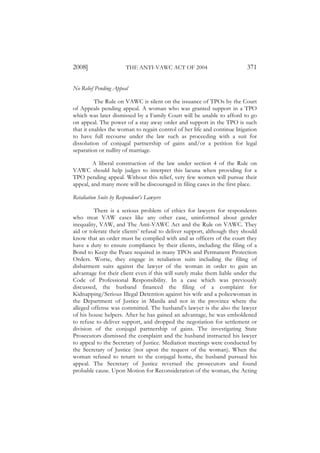 2008]                   THE ANTI-VAWC ACT OF 2004                         371

No Relief Pending Appeal

          The Rule on VAWC is silent on the issuance of TPOs by the Court
of Appeals pending appeal. A woman who was granted support in a TPO
which was later dismissed by a Family Court will be unable to afford to go
on appeal. The power of a stay away order and support in the TPO is such
that it enables the woman to regain control of her life and continue litigation
to have full recourse under the law such as proceeding with a suit for
dissolution of conjugal partnership of gains and/or a petition for legal
separation or nullity of marriage.

        A liberal construction of the law under section 4 of the Rule on
VAWC should help judges to interpret this lacuna when providing for a
TPO pending appeal. Without this relief, very few women will pursue their
appeal, and many more will be discouraged in filing cases in the first place.

Retaliation Suits by Respondent’s Lawyers

         There is a serious problem of ethics for lawyers for respondents
who treat VAW cases like any other case, uninformed about gender
inequality, VAW, and The Anti-VAWC Act and the Rule on VAWC. They
aid or tolerate their clients’ refusal to deliver support, although they should
know that an order must be complied with and as officers of the court they
have a duty to ensure compliance by their clients, including the filing of a
Bond to Keep the Peace required in many TPOs and Permanent Protection
Orders. Worse, they engage in retaliation suits including the filing of
disbarment suits against the lawyer of the woman in order to gain an
advantage for their client even if this will surely make them liable under the
Code of Professional Responsibility. In a case which was previously
discussed, the husband financed the filing of a complaint for
Kidnapping/Serious Illegal Detention against his wife and a policewoman in
the Department of Justice in Manila and not in the province where the
alleged offense was committed. The husband’s lawyer is the also the lawyer
of his house helpers. After he has gained an advantage, he was emboldened
to refuse to deliver support, and dropped the negotiation for settlement or
division of the conjugal partnership of gains. The investigating State
Prosecutors dismissed the complaint and the husband instructed his lawyer
to appeal to the Secretary of Justice. Mediation meetings were conducted by
the Secretary of Justice (not upon the request of the woman). When the
woman refused to return to the conjugal home, the husband pursued his
appeal. The Secretary of Justice reversed the prosecutors and found
probable cause. Upon Motion for Reconsideration of the woman, the Acting
 