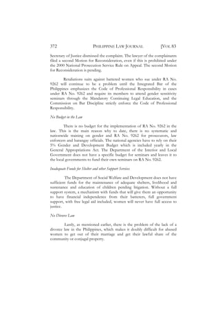 372                          PHILIPPINE LAW JOURNAL                [VOL 83
Secretary of Justice dismissed the complaint. The lawyer of the complainants
filed a second Motion for Reconsideration, even if this is prohibited under
the 2000 National Prosecution Service Rule on Appeal. The second Motion
for Reconsideration is pending.

        Retaliations suits against battered women who sue under RA No.
9262 will continue to be a problem until the Integrated Bar of the
Philippines emphasizes the Code of Professional Responsibility in cases
under RA No. 9262 and require its members to attend gender sensitivity
seminars through the Mandatory Continuing Legal Education, and the
Commission on Bar Discipline strictly enforce the Code of Professional
Responsibility.

No Budget in the Law

        There is no budget for the implementation of RA No. 9262 in the
law. This is the main reason why to date, there is no systematic and
nationwide training on gender and RA No. 9262 for prosecutors, law
enforcers and barangay officials. The national agencies have to rely on their
5% Gender and Development Budget which is included yearly in the
General Appropriations Act. The Department of the Interior and Local
Government does not have a specific budget for seminars and leaves it to
the local governments to fund their own seminars on RA No. 9262.

Inadequate Funds for Shelter and other Support Services

         The Department of Social Welfare and Development does not have
sufficient funds for the maintenance of adequate shelters, livelihood and
sustenance and education of children pending litigation. Without a full
support system, a mechanism with funds that will give them an opportunity
to have financial independence from their batterers, full government
support, with free legal aid included, women will never have full access to
justice.

No Divorce Law

         Lastly, as mentioned earlier, there is the problem of the lack of a
divorce law in the Philippines, which makes it doubly difficult for abused
women to get out of their marriage and get their lawful share of the
community or conjugal property.
 