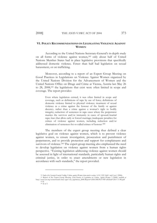 2008]                               THE ANTI-VAWC ACT OF 2004                                                            373

 VI. POLICY RECOMMENDATIONS ON LEGISLATING VIOLENCE AGAINST
                         WOMEN

        According to the United Nations Secretary-General’s in-depth study
on all forms of violence against women,182 only about half of United
Nations Member States had in place legislative provisions that specifically
addressed domestic violence. Fewer than half had legislation on sexual
harassment, or on trafficking.

        Moreover, according to a report of an Expert Group Meeting on
Good Practices in Legislations on Violence Against Women organized by
the United Nations Division for the Advancement of Women and the
United Nations Office on Drugs and Crime at Vienna, Austria last May 26
to 28, 2008,183 the legislations that exist were often limited in scope and
coverage. The report provides:

             Even where legislation existed, it was often limited in scope and
             coverage, such as definitions of rape by use of force; definitions of
             domestic violence limited to physical violence; treatment of sexual
             violence as a crime against the honour of the family or against
             decency, rather than a crime against a woman’s right to bodily
             integrity; reduction of sentences in rape cases where the perpetrator
             marries the survivor and/or immunity in cases of spousal/marital
             rape; laws that allow early or forced marriage; inadequate penalties for
             crimes of violence against women, including reduction and/or
             elimination of sentences for so-called crimes of honour.184

          The members of the expert group meeting thus defined a clear
legislative goal on violence against women, which is to prevent violence
against women, to ensure investigation, prosecution and punishment of
perpetrators, and to provide protection and support for complainants and
survivors of violence.185 The expert group meeting also emphasized the need
to develop legislation on violence against women from a human rights
perspective. “Existing legislation addressing violence against women should
be assessed in light of international standards, particularly human rights and
criminal justice, in order to enact amendments or new legislation in
accordance with such standards,” the report provided.



      182 Study of the Secretary-General: Ending Violence against Women: from words to action, A/61/122/Add.1 and Corr.1 (2006).
      183 Report of the Expert Group Meeting, Good Practices in Legislation on Violence Against Women, 3 (2008), available at

http://www.un.org/womenwatch/daw/egm/vaw_legislation_2008/Report%20EGMGPLVAW%20(final%2011.11.08).pdf.
      184 Id.
      185 Id, at 5.
 