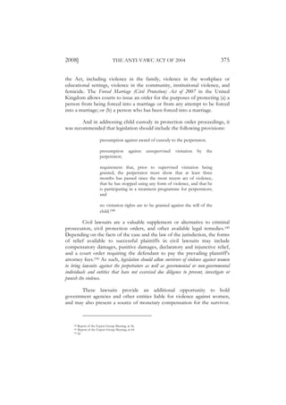 2008]                            THE ANTI-VAWC ACT OF 2004                                    375

the Act, including violence in the family, violence in the workplace or
educational settings, violence in the community, institutional violence, and
femicide. The Forced Marriage (Civil Protection) Act of 2007 in the United
Kingdom allows courts to issue an order for the purposes of protecting (a) a
person from being forced into a marriage or from any attempt to be forced
into a marriage; or (b) a person who has been forced into a marriage.

        And in addressing child custody in protection order proceedings, it
was recommended that legislation should include the following provisions:

                       presumption against award of custody to the perpetrator;

                       presumption           against   unsupervised   visitation   by   the
                       perpetrator;

                       requirement that, prior to supervised visitation being
                       granted, the perpetrator must show that at least three
                       months has passed since the most recent act of violence,
                       that he has stopped using any form of violence, and that he
                       is participating in a treatment programme for perpetrators;
                       and

                       no visitation rights are to be granted against the will of the
                       child.188

         Civil lawsuits are a valuable supplement or alternative to criminal
prosecution, civil protection orders, and other available legal remedies.189
Depending on the facts of the case and the law of the jurisdiction, the forms
of relief available to successful plaintiffs in civil lawsuits may include
compensatory damages, punitive damages, declaratory and injunctive relief,
and a court order requiring the defendant to pay the prevailing plaintiff’s
attorney fees.190 As such, legislation should allow survivors of violence against women
to bring lawsuits against the perpetrators as well as governmental or non-governmental
individuals and entities that have not exercised due diligence to prevent, investigate or
punish the violence.

       These lawsuits provide an additional opportunity to hold
government agencies and other entities liable for violence against women,
and may also present a source of monetary compensation for the survivor.



    188 Report of the Expert Group Meeting, at 56.
    189 Report of the Expert Group Meeting, at 64.
    190 Id.
 