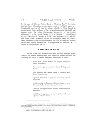 376                                   PHILIPPINE LAW JOURNAL                                        [VOL 83
In the case of Chairman Railway Board v. Chandrima Das,191 the Indian
Supreme Court affirmed the unprecedented award of 10,000,000 rupees to a
Bangladeshi survivor of rape by railway officials in West Bengal as
compensation for the violation of the woman’s fundamental right to life and
equality under the Indian Constitution, irrespective of her foreign
citizenship.192 In the case of Thurman v. City of Torrington,193 a plaintiff sued
the city of Torrington, Connecticut, in the United States of America, alleging
that police officers repeatedly ignored her complaints about the violence
being committed by her estranged husband and even stood by and watched
as the latter brutally attacked her The complainant was awarded US $2.3
million in damages by the jury.194

                                   A. FAMILY LAW PROVISIONS

        On the other hand, in family law cases involving violence against
women, the experts recommended that legislation should guarantee the
following and amend all relevant provisions in family law to reflect:

                        divorce from a violent husband and adequate alimony to
                        women and children;

                        the survivor’s right to stay in the family dwelling after
                        divorce;

                        social insurance and pension rights of survivors who
                        divorce the perpetrator;

                        expedited distribution of property, and other relevant
                        procedures;

                        careful screening of all custody and visitation cases so as to
                        determine whether there is a history of violence;

                        a statutory presumption against awarding child custody to a
                        perpetrator;

                        availability, in appropriate cases, of professionally run
                        supervised visitation centers;




     191 Chairman Railway Board v. Chandrima Das, 2 SCC 465 (India, 2000).: http://72.14.235.132/search?q=cache:6n-

SrzXRCqcJ:delhicourts.nic.in/Jan08/Dharampal%2520Vs.%2520DTC.pdf+Chairman+Railway+Board+v.+Chandrima+Das
&hl=en&ct=clnk&cd=4
     192 Chairman Railway Board v. Chandrima Das, 2 SCC 465 (India, 2000).
     193 Thurman v. City of Torrington, 595 F. Supp. 1521 D. Conn. (1984).
     194 Thurman v. City of Torrington, 595 F. Supp. 1521 D. Conn. (1984).
 