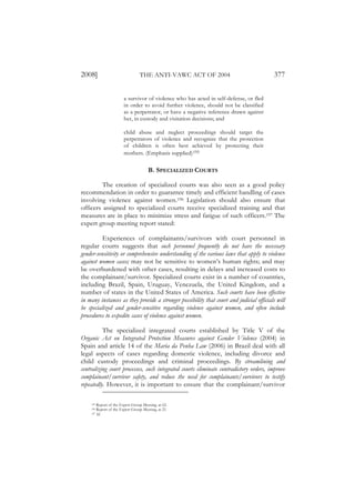 2008]                             THE ANTI-VAWC ACT OF 2004                              377


                        a survivor of violence who has acted in self-defense, or fled
                        in order to avoid further violence, should not be classified
                        as a perpetrator, or have a negative inference drawn against
                        her, in custody and visitation decisions; and

                        child abuse and neglect proceedings should target the
                        perpetrators of violence and recognize that the protection
                        of children is often best achieved by protecting their
                        mothers. (Emphasis supplied)195

                                       B. SPECIALIZED COURTS

         The creation of specialized courts was also seen as a good policy
recommendation in order to guarantee timely and efficient handling of cases
involving violence against women.196 Legislation should also ensure that
officers assigned to specialized courts receive specialized training and that
measures are in place to minimize stress and fatigue of such officers.197 The
expert group meeting report stated:

          Experiences of complainants/survivors with court personnel in
regular courts suggests that such personnel frequently do not have the necessary
gender-sensitivity or comprehensive understanding of the various laws that apply to violence
against women cases; may not be sensitive to women’s human rights; and may
be overburdened with other cases, resulting in delays and increased costs to
the complainant/survivor. Specialized courts exist in a number of countries,
including Brazil, Spain, Uruguay, Venezuela, the United Kingdom, and a
number of states in the United States of America. Such courts have been effective
in many instances as they provide a stronger possibility that court and judicial officials will
be specialized and gender-sensitive regarding violence against women, and often include
procedures to expedite cases of violence against women.

          The specialized integrated courts established by Title V of the
Organic Act on Integrated Protection Measures against Gender Violence (2004) in
Spain and article 14 of the Maria da Penha Law (2006) in Brazil deal with all
legal aspects of cases regarding domestic violence, including divorce and
child custody proceedings and criminal proceedings. By streamlining and
centralizing court processes, such integrated courts eliminate contradictory orders, improve
complainant/survivor safety, and reduce the need for complainants/survivors to testify
repeatedly. However, it is important to ensure that the complainant/survivor

     195 Report of the Expert Group Meeting, at 62.
     196 Report of the Expert Group Meeting, at 21.
     197 Id.
 