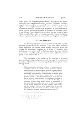378                                    PHILIPPINE LAW JOURNAL                 [VOL 83
retains control over the proceedings and does not feel forced to take actions,
such as divorce or separation, when she is not ready. The Spanish experience
suggests that proceedings in specialized courts sometimes progress too
rapidly for complainants/survivors and, as a result, some
complainants/survivors withdraw from the process. It is also important to
ensure that all relevant professionals are available in specialized courts.
Sexual Offences Courts established as part of the anti-rape strategy in South
Africa are staffed by a cadre of prosecutors, social workers, investigating
officers, magistrates, health professionals and police. (Emphasis supplied)198

                                       C. PUBLIC AWARENESS

         To effectively implement violence against women legislation, public
awareness should likewise be intensified. Aside from public awareness-
raising campaigns on violence against women, legislation should also
provide for compulsory education at all levels of schooling, from
kindergarten to the tertiary level, on the human rights of women and girls,
the promotion of gender equality, and in particular, the right of women and
girls to be free from violence.199

         The sensitization of the media was also suggested in the expert
group meeting, positing that legislation should encourage the sensitization of
journalists and other media personnel regarding violence against women.
The report said:

          Media representations significantly influence societal perceptions of
          acceptable behavior and attitudes. Training journalists and other
          media personnel on women’s human rights and the root causes of
          violence against women may influence the way in which the issue is
          reported and thereby influence societal attitudes. The Spanish Organic
          Act on Integrated Protection Measures against Gender Violence (2004)
          provides in article 14 that “[t]he communications media shall work
          for the protection and safeguarding of sexual equality, avoiding any
          discrimination between men and women” and that “[r]eports
          concerning violence against women, within the requirements of
          journalistic objectivity, shall do the utmost to defend human rights
          and the freedom and dignity of the female victims of gender violence
          and their children.” Article 8 of the Brazilian Maria da Penha Law
          (2006) calls for the communications media to avoid stereotyped roles
          that legitimize or encourage domestic and family violence.200



    198 Report of the Expert Group Meeting, at 21-22.
    199 Report of the Expert Group Meeting, at 32.
    200 Report of the Expert Group Meeting, at 33-34.
 