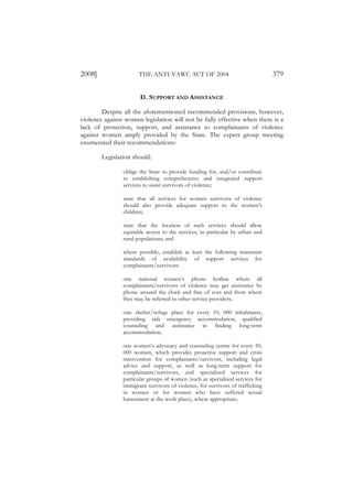 2008]                 THE ANTI-VAWC ACT OF 2004                                 379

                       D. SUPPORT AND ASSISTANCE

        Despite all the aforementioned recommended provisions, however,
violence against women legislation will not be fully effective when there is a
lack of protection, support, and assistance to complainants of violence
against women amply provided by the State. The expert group meeting
enumerated their recommendations:

        Legislation should:

                oblige the State to provide funding for, and/or contribute
                to establishing comprehensive and integrated support
                services to assist survivors of violence;

                state that all services for women survivors of violence
                should also provide adequate support to the women’s
                children;

                state that the location of such services should allow
                equitable access to the services, in particular by urban and
                rural populations; and

                where possible, establish at least the following minimum
                standards of availability of support services for
                complainants/survivors:

                one national women’s phone hotline where all
                complainants/survivors of violence may get assistance by
                phone around the clock and free of cost and from where
                they may be referred to other service providers;

                one shelter/refuge place for every 10, 000 inhabitants,
                providing safe emergency accommodation, qualified
                counseling and assistance in finding long-term
                accommodation;

                one women’s advocacy and counseling centre for every 50,
                000 women, which provides proactive support and crisis
                intervention for complainants/survivors, including legal
                advice and support, as well as long-term support for
                complainants/survivors, and specialized services for
                particular groups of women (such as specialized services for
                immigrant survivors of violence, for survivors of trafficking
                in women or for women who have suffered sexual
                harassment at the work place), where appropriate;
 