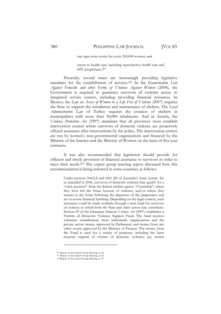 380                                    PHILIPPINE LAW JOURNAL                     [VOL 83
                       one rape crisis centre for every 200,000 women; and

                       access to health care, including reproductive health care and
                       HIV prophylaxis.201

        Presently, several states are increasingly providing legislative
mandates for the establishment of services.202 In the Guatemalan Law
Against Femicide and other Forms of Violence Against Women (2008), the
Government is required to guarantee survivors of violence access to
integrated service centers, including providing financial resources. In
Mexico, the Law on Access of Women to a Life Free of Violence (2007) requires
the State to support the installation and maintenance of shelters. The Local
Administration Law of Turkey requires the creation of shelters in
municipalities with more than 50,000 inhabitants. And in Austria, the
Violence Protection Act (1997) mandates that all provinces must establish
intervention centers where survivors of domestic violence are proactively
offered assistance after interventions by the police. The intervention centers
are run by women’s non-governmental organizations and financed by the
Ministry of the Interior and the Ministry of Women on the basis of five-year
contracts.

         It was also recommended that legislation should provide for
efficient and timely provision of financial assistance to survivors in order to
meet their needs.203 The expert group meeting report discussed how this
recommendation is being enforced in some countries as follows:

          Under sections 1061JA and 1061 JH of Australia’s Social Security Act,
          as amended in 2006, survivors of domestic violence may qualify for a
          “crisis payment” from the federal welfare agency “Centrelink”, where
          they have left the home because of violence, and/or where they
          remain in the home following the departure of the perpetrator and
          are in severe financial hardship. Depending on the legal context, such
          assistance could be made available through a trust fund for survivors
          of violence to which both the State and other actors may contribute.
          Section 29 of the Ghanaian Domestic Violence Act (2007) establishes a
          Victims of Domestic Violence Support Fund. The fund receives
          voluntary contributions from individuals, organizations and the
          private sector; money approved by Parliament; and money from any
          other source approved by the Minister of Finance. The money from
          the Fund is used for a variety of purposes, including the basic
          material support of victims of domestic violence; any matter



    201 Report of the Expert Group Meeting, at 34.
    202 Report of the Expert Group Meeting, at 35.
    203 Report of the Expert Group Meeting, at 37.
 