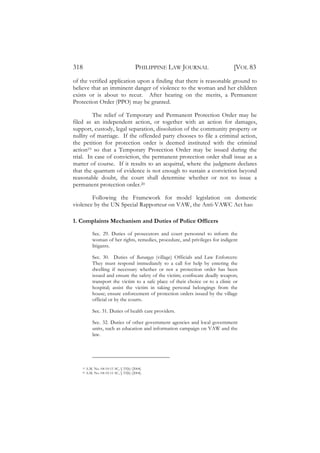 318                                      PHILIPPINE LAW JOURNAL                  [VOL 83
of the verified application upon a finding that there is reasonable ground to
believe that an imminent danger of violence to the woman and her children
exists or is about to recur. After hearing on the merits, a Permanent
Protection Order (PPO) may be granted.

         The relief of Temporary and Permanent Protection Order may be
filed as an independent action, or together with an action for damages,
support, custody, legal separation, dissolution of the community property or
nullity of marriage. If the offended party chooses to file a criminal action,
the petition for protection order is deemed instituted with the criminal
action19 so that a Temporary Protection Order may be issued during the
trial. In case of conviction, the permanent protection order shall issue as a
matter of course. If it results to an acquittal, where the judgment declares
that the quantum of evidence is not enough to sustain a conviction beyond
reasonable doubt, the court shall determine whether or not to issue a
permanent protection order.20

        Following the Framework for model legislation on domestic
violence by the UN Special Rapporteur on VAW, the Anti-VAWC Act has:

1. Complaints Mechanism and Duties of Police Officers

             Sec. 29. Duties of prosecutors and court personnel to inform the
             woman of her rights, remedies, procedure, and privileges for indigent
             litigants.

             Sec. 30. Duties of Barangay (village) Officials and Law Enforcers:
             They must respond immediately to a call for help by entering the
             dwelling if necessary whether or not a protection order has been
             issued and ensure the safety of the victim; confiscate deadly weapon;
             transport the victim to a safe place of their choice or to a clinic or
             hospital; assist the victim in taking personal belongings from the
             house; ensure enforcement of protection orders issued by the village
             official or by the courts.

             Sec. 31. Duties of health care providers.

             Sec. 32. Duties of other government agencies and local government
             units, such as education and information campaign on VAW and the
             law.




    19   A.M. No. 04-10-11 SC, § 33(b) (2004).
    20   A.M. No. 04-10-11 SC, § 33(b) (2004).
 