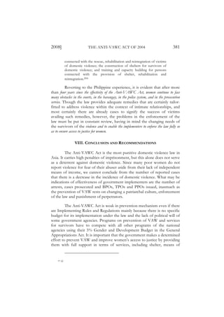 2008]                           THE ANTI-VAWC ACT OF 2004                                381

                connected with the rescue, rehabilitation and reintegration of victims
                of domestic violence; the construction of shelters for survivors of
                domestic violence; and training and capacity building for persons
                connected with the provision of shelter, rehabilitation and
                reintegration.204

          Reverting to the Philippine experience, it is evident that after more
than four years since the effectivity of the Anti-VAWC Act, women continue to face
many obstacles in the courts, in the barangay, in the police system, and in the prosecution
service. Though the law provides adequate remedies that are certainly tailor-
fitted to address violence within the context of intimate relationships, and
most certainly there are already cases to signify the success of victims
availing such remedies, however, the problems in the enforcement of the
law must be put in constant review, having in mind the changing needs of
the survivors of the violence and to enable the implementers to enforce the law fully so
as to ensure access to justice for women.

                      VIII. CONCLUSION AND RECOMMENDATIONS

         The Anti-VAWC Act is the most punitive domestic violence law in
Asia. It carries high penalties of imprisonment, but this alone does not serve
as a deterrent against domestic violence. Since many poor women do not
report violence for fear of their abuser aside from their lack of independent
means of income, we cannot conclude from the number of reported cases
that there is a decrease in the incidence of domestic violence. What may be
indications of effectiveness of government implementers are the number of
arrests, cases prosecuted and BPOs, TPOs and PPOs issued, inasmuch as
the prevention of VAW rests on changing a patriarchal culture, enforcement
of the law and punishment of perpetrators.

         The Anti-VAWC Act is weak in prevention mechanism even if there
are Implementing Rules and Regulations mainly because there is no specific
budget for its implementation under the law and the lack of political will of
some government agencies. Programs on prevention of VAW and services
for survivors have to compete with all other programs of the national
agencies using their 5% Gender and Development Budget in the General
Appropriations Act. It is important that the government makes a determined
effort to prevent VAW and improve women’s access to justice by providing
them with full support in terms of services, including shelter, means of


    204   Id.
 