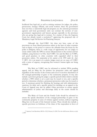 382                                   PHILIPPINE LAW JOURNAL                                  [VOL 83
livelihood free legal aid, as well as training seminars for judges, the police,
prosecutors, barangay officials, and social workers. Since the government
does not have a nationwide legal aid program yet, the national government
agencies and local government units can contract the services of non-
government organizations and lawyers groups especially in the provinces
who are giving free legal aid to women. As a matter of fact, the Supreme
Court has already issued a resolution205 approving the proposed rule of
Mandatory Legal Aid Service for Practicing Lawyers.

        Although the Anti-VAWC Act does not have some of the
provisions on more liberal protection orders in the laws of other countries
such as Spain, or the power to remove the offender from the house by the
police in Bulgaria, there is a wide scope of opportunity for our judges to
create orders under the TPO to ensure full protection to the woman and her
children, using Section 4 of The Anti-VAWC Act and the Rule on VAWC,
and good practices in other countries with expanded relief in their
protection orders. The enumeration of the contents of the TPO under the Anti-
VAWC Act is not meant to be exclusive. Judges must act on cases of VAWC
with a sense of urgency, recognizing that women’s human rights are being
violated.

        The Rule on VAWC may be reformed to include TPOs pending
appeal, and no filing fee for petition for protection order and appeal
regardless of the income of the woman and even if it involves dissolution of
the conjugal partnership of gains or the community property. It may also
include a provision giving the judges a specific period within which to decide
whether a TPO which is not ex parte may be issued or not, and a specific
period to determine whether a permanent protection order may be issued or
not. A maximum period for finishing the hearings and with administrative
sanctions for delay and a specific period for deciding on an appeal in the
Court of Appeals may also be added. Other provisions to ensure speedy
administration of justice and discourage delay in the courts should be
included.

         The Rules of Court and the Family Code should be reformed to
ensure the speedy dissolution of the conjugal partnership of gains or the
community property in cases of violence against women, without requiring
filing fees on the part of the battered woman. These should also include a
specific provision on forfeiture of the share of the respondent in favor of


     205   Supreme Court Resolution, BM No. 2012, February 10, 2009. The rule shall become effective on July
1, 2009.
 