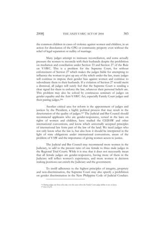 2008]                               THE ANTI-VAWC ACT OF 2004                                                     383

the common children in cases of violence against women and children, in an
action for dissolution of the CPG or community property even without the
relief of legal separation or nullity of marriage.

         Many judges attempt to insinuate reconciliation, and some actually
pressure the women to reconcile with their husbands despite the prohibition
on mediation and conciliation under Section 33 and Section 27 of the Rule
on VAWC. This is a problem for the Supreme Court, for without
enforcement of Section 27 which makes the judges liable for attempting to
influence the woman to give up any of the reliefs under the law, many judges
will continue to impose their gender bias against women and continue to
subordinate them to their husbands. If a violation of Section 27 would merit
a dismissal, all judges will surely feel that the Supreme Court is sending a
clear signal for them to enforce the law, whatever their personal beliefs are.
This problem may also be solved by continuous seminars of judges on
gender equality and the Anti-VAWC Act, especially Family Court judges and
their pairing judges.206

         Another critical area for reform is the appointment of judges and
justices by the President, a highly political process that may result in the
deterioration of the quality of judges.207 The Judicial and Bar Council should
recommend applicants who are gender-responsive, versed in the laws on
rights of women and children, have studied the CEDAW and other
international conventions, and know which universally accepted principles
of international law form part of the law of the land. We need judges who
not only know what the law is, but also how it should be interpreted in the
light of state obligations under international conventions, aware of the
problem of VAW and the importance of giving women access to justice.

         The Judicial and Bar Council may recommend more women in the
Judiciary, to add to the present ratio of one female to three male judges in
the Regional Trial Courts. While it is true that it does not necessarily mean
that all female judges are gender-responsive, having more of them in the
Judiciary will reflect women’s experiences, and more women in decision
making positions can enrich the Judiciary and the government.

       To instill adherence to the highest principles of integrity, propriety
and non-discrimination, the Supreme Court may also specify a prohibition
on gender discrimination in the New Philippine Code of Judicial Conduct.

    206   Pairing judges are those who take over the cases when the Family Court judge inhibit or are on leave.
    207   Id at 15 p70.
 