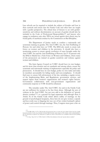 384                                       PHILIPPINE LAW JOURNAL                                              [VOL 83
Law schools can be required to include the subject of Gender and Law in
their curricula and ensure that the Family Code and other laws are taught
with a gender perspective. The ethical duty of lawyers to act with gender-
sensitivity and without discrimination on account of gender should also be
included in the Code of Professional Responsibility,208 and lawyers who
engage in retaliation suits after TPOs are issued against their clients may be
found guilty of unethical conduct by the Commission on Bar Discipline.

        The Department of Justice needs to conduct a nationwide and
systematic training on gender, The Anti-VAWC Act, the Anti-Trafficking of
Persons Act and other laws on VAW. The DOJ also needs to create task
forces on women and children in the provinces. It should also have a
monitoring system to ensure speedy resolution of cases brought under the
Anti-VAWC Act and the Anti-Trafficking of Persons Act.209 At present only
the DOJ in Manila has a Task Force on Women and Children, where many
of the prosecutors are trained on gender sensitivity and violence against
women and children.

        The Inter-Agency Council on VAWC should have its own budget,
and do more than monitor and set standards and among others, ensure the
systematic and nationwide training of implementers especially the police and
prosecutors. It should have its own budget, police its own ranks and make
its members accountable for failing marks and non-compliance. It should
find ways to ensure full enforcement of the law, including a regular review
of the Implementing Rules and Regulations, government services, and
request inputs from women’s organizations and women’s rights lawyers.
Government collaboration with non-government organizations and
community response to VAW should be enhanced.

        The remedies under The Anti-VAWC Act and in the Family Code
are not sufficient for women to be free from abuse. Although the acts of
violence in the Anti-VAWC Act can now add to the definition of “grossly
abusive conduct”210 as a ground for legal separation and although there is
Article 36 of the Family Code which allows nullity of marriage on the
ground of psychological incapacity, these laws do not give women a speedy
and less costly way to litigating her way out of her violent husband’s sphere
of power and control through marriage. Thus, Congress must pass a law on


      208 Id.
       209 The IRR of Rep. Act No. 9262 provides that prosecutors have to resolve the cases within 45 days, but this is hardly

honored in practice. In one case, Secretary of Justice Raul Gonzalez, upon request of the woman, wrote a memorandum to
the City Prosecutor of Quezon City asking him to explain his action or lack thereof on a complaint which has been pending
for a year.
       210 See Ong v. Ong, G.R. No. 153206, October 23, 2006 for the definition of the term “grossly abusive conduct”.
 