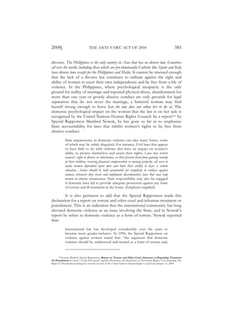 2008]                            THE ANTI-VAWC ACT OF 2004                                                     385

divorce. The Philippines is the only country in Asia that has no divorce law. Countries
all over the world, including those which are pre-dominantly Catholic like Spain and Italy
have divorce laws except for the Philippines and Malta. It cannot be stressed enough
that the lack of a divorce law continues to militate against the right and
ability of women to exert their own independence and be free from a life of
violence. In the Philippines, where psychological incapacity is the only
ground for nullity of marriage and repeated physical abuse, abandonment for
more than one year or grossly abusive conduct are only grounds for legal
separation that do not sever the marriage, a battered woman may find
herself strong enough to leave but the law does not allow her to do so. The
immense psychological impact on the woman that the law is on her side is
recognized by the United Nations Human Rights Council. In a report211 by
Special Rapporteur Manfred Nowak, he has gone so far as to emphasize
State accountability for laws that inhibit women’s rights to be free from
abusive conduct:

            State acquiescence in domestic violence can take many forms, some
            of which may be subtly disguised. For instance, Civil laws that appear
            to have little to do with violence also have an impact on women’s
            ability to protect themselves and assert their rights. Laws that restrict
            women’s right to divorce or inheritance, or that prevent them from gaining custody
            of their children, receiving financial compensation or owning property, all serve to
            make women dependent upon men and limit their ability to leave a violent
            situation…States should be held accountable for complicity in violence against
            women, whenever they create and implement discriminatory laws that may trap
            women in abusive circumstances. State responsibility may also be engaged
            if domestic laws fail to provide adequate protection against any form
            of torture and ill-treatment in the home. (Emphasis supplied)

         It is also pertinent to add that the Special Rapporteur made this
declaration for a report on torture and other cruel and inhuman treatment or
punishment. This is an indication that the international community has long
elevated domestic violence as an issue involving the State, and in Nowak’s
report he refers to domestic violence as a form of torture. Nowak reported
that:

            International law has developed considerably over the years to
            become more gender-inclusive. In 1996, the Special Rapporteur on
            violence against women stated that: “the argument that domestic
            violence should be understood and treated as a form of torture and,


      211 Nowak, Manfred, Special Rapporteur, Report on Torture and Other Cruel, Inhuman or Degrading Treatment

Or Punishment for Item 3 of the Provisional Agenda: Promotion and Protection of All Human Rights, Civil, Including The
Right To Development during the Seventh Session of the United Nations Human Rights Council last January 15, 2008.
 