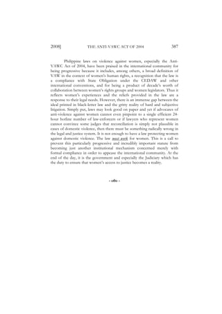 2008]                 THE ANTI-VAWC ACT OF 2004                           387

          Philippine laws on violence against women, especially the Anti-
VAWC Act of 2004, have been praised in the international community for
being progressive because it includes, among others, a broad definition of
VAW in the context of women’s human rights, a recognition that the law is
a compliance with State Obligation under the CEDAW and other
international conventions, and for being a product of decade’s worth of
collaboration between women’s rights groups and women legislators. Thus it
reflects women’s experiences and the reliefs provided in the law are a
response to their legal needs. However, there is an immense gap between the
ideal printed in black-letter law and the gritty reality of hard and subjective
litigation. Simply put, laws may look good on paper and yet if advocates of
anti-violence against women cannot even pinpoint to a single efficient 24-
hour hotline number of law-enforcers or if lawyers who represent women
cannot convince some judges that reconciliation is simply not plausible in
cases of domestic violence, then there must be something radically wrong in
the legal and justice system. It is not enough to have a law protecting women
against domestic violence. The law must work for women. This is a call to
prevent this particularly progressive and incredibly important statute from
becoming just another institutional mechanism concerned merely with
formal compliance in order to appease the international community. At the
end of the day, it is the government and especially the Judiciary which has
the duty to ensure that women’s access to justice becomes a reality.



                                    - o0o -
 