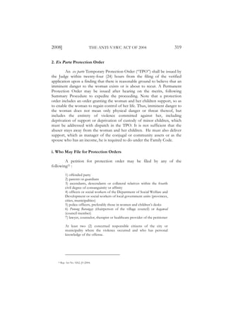 2008]                              THE ANTI-VAWC ACT OF 2004                            319

2. Ex Parte Protection Order

         An ex parte Temporary Protection Order (“TPO”) shall be issued by
the Judge within twenty-four (24) hours from the filing of the verified
application upon a finding that there is reasonable ground to believe that an
imminent danger to the woman exists or is about to recur. A Permanent
Protection Order may be issued after hearing on the merits, following
Summary Procedure to expedite the proceeding. Note that a protection
order includes an order granting the woman and her children support, so as
to enable the woman to regain control of her life. Thus, imminent danger to
the woman does not mean only physical danger or threat thereof, but
includes the entirety of violence committed against her, including
deprivation of support or deprivation of custody of minor children, which
must be addressed with dispatch in the TPO. It is not sufficient that the
abuser stays away from the woman and her children. He must also deliver
support, which as manager of the conjugal or community assets or as the
spouse who has an income, he is required to do under the Family Code.

i. Who May File for Protection Orders

        A petition for protection order may be filed by any of the
following21 :

             1) offended party
             2) parents or guardians
             3) ascendants, descendants or collateral relatives within the fourth
             civil degree of consanguinity or affinity
             4) officers or social workers of the Department of Social Welfare and
             Development or social workers of local government units (provinces,
             cities, municipalities)
             5) police officers, preferably those in women and children’s desks
             6) Punong Barangay (chairperson of the village council) or kagawad
             (council member)
             7) lawyer, counselor, therapist or healthcare provider of the petitioner

             At least two (2) concerned responsible citizens of the city or
             municipality where the violence occurred and who has personal
             knowledge of the offense.




    21   Rep. Act No. 9262, §9 (2004.
 