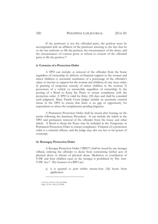 320                                      PHILIPPINE LAW JOURNAL     [VOL 83

         If the petitioner is not the offended party, the petition must be
accompanied with an affidavit of the petitioner attesting to the fact that he
or she has authority to file the petition, the circumstances of the abuse, and
the circumstances of consent given or refusal to consent of the offended
party to file the petition.22

ii. Contents of a Protection Order

         A TPO can include: a) removal of the offender from the home
regardless of ownership; b) delivery of financial support to the woman and
minor children; c) automatic remittance of a percentage of the offender’s
salary or income as support for the woman and children; d) stay away order;
4) granting of temporary custody of minor children to the woman; 5)
possession of a vehicle or automobile regardless of ownership; 6) the
posting of a Bond to Keep the Peace to ensure compliance with the
protection order. A TPO is valid for thirty (30) days and shall be extended
until judgment. Many Family Court Judges include an automatic renewal
clause in the TPO to ensure that there is no gap or opportunity for
respondents to abuse the complainants pending litigation.

         A Permanent Protection Order shall be issued after hearing on the
merits following the Summary Procedure. It can include the reliefs in the
TPO and permanent removal of the offender from the house and other
reliefs. A Bond to Keep the Peace may be included in the Temporary or
Permanent Protection Order to ensure compliance. Violation of a protection
order is a criminal offense, and the Judge may also use her or his power of
contempt.

iii. Barangay Protection Order

          A Barangay Protection Order (“BPO”) shall be issued by any barangay
official, ordering the offender to desist from committing further acts of
physical abuse or threats of physical abuse. Mediation or conciliation of
VAW and their children cases in the barangay is prohibited by The Anti-
VAW Act.23 The features of a BPO are:

             a) it is granted ex parte within twenty-four (24) hours from
                application


    22   A.M. No. 04-10-11 SC, §10 (2004).
    23   Rep. Act No. 9262, §33 (2004).
 