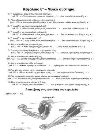Κεφάλαιο 8ο
– Μυϊκό σύστημα.
1) Τι ονομάζουμε στον άνθρωπο μυϊκό σύστημα ;
( σελ. 121 – « Το σύνολο των μυών του σώματος … - … είναι η ικανότητα συστολής. » )
2) Πόσα είδη μυϊκού ιστού υπάρχουν ; ( ονομαστικά )
( σελ. 121 – « Υπάρχουν τρία είδη μυϊκού ιστού : Ο σκελετικός, ο λείος και ο καρδιακός. » )
3) Τι γνωρίζετε για τον σκελετικό μυϊκό ιστό ;
( σελ. 121 – « Ο σκελετικός μυϊκός ιστός συναντάται … - … γίνεται με τη θέλησή μας. » )
4) Τι γνωρίζετε για τον καρδιακό μυϊκό ιστό ;
( σελ. 121 – « Ο καρδιακός μυϊκός ιστός βρίσκεται … - … δεν υπακούουν στη θέλησή μας. » )
5) Τι γνωρίζετε για τον λείο μυϊκό ιστό ;
( σελ. 121 – « Ο λείος μυϊκός ιστός επενδύει κυρίως … - … δεν υπακούουν στη θέλησή μας. » )
6) Από τι αποτελείται ο γραμμωτός μυς ;
( σελ. 122 – « Κάθε γραμμωτός μυς μπορεί να … - … από πυκνό συνδετικό ιστό. » )
7) Σε ποιες κατηγορίες διακρίνονται οι γραμμωτοί μύες ;
( σελ. 122 – « Οι γραμμωτοί μύες, ανάλογα με τη … - … μακρούς (τρικέφαλος βραχιόνιος). » )
8) Από τι αποτελείται ο σκελετικός μυς ;
( σελ. 122 – « Σε γενικές γραμμές ένας μακρύς σκελετικός … - … από δύο άκρα, τις προσφύσεις. » )
9) Από τι αποτελείται η κάθε πρόσφυση ;
( σελ. 122 – « Η κάθε πρόσφυση συνίσταται … - … , προσφύεται στο οστό που δεν κινείται. » )
10)Πως γίνεται η κίνηση, με την συνεργασία των μυών ;
( σελ. 122 – « Με τη συστολή της γαστέρας ο μυς … - … και να χαλαρώσει ο δικέφαλος. » )
11)Πως συνεργάζονται οι μύες για να κάνουν μια συγκεκριμένη κίνηση ;
( σελ. 123 – « Γενικά οι μύες συνεργάζονται κατά … - … επιτελέσουν μια συγκεκριμένη κίνηση. » )
12) Πως λέγονται αυτοί οι μύες κατά ζεύγη ;
( σελ. 123 – « Ο μυς που συστέλλεται … - … που χαλαρώνει ονομάζεται ανταγωνιστής. » )
Απαντήσεις στις ερωτήσεις του κεφαλαίου
( Σελίδες 134 – 136 )
Ερώτηση 1η
:
 