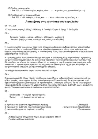 17) Τι είναι τα οιστρογόνα ;
( Σελ. 205 - « Τα οιστρογόνα, κυρίως, είναι ... - ... καμπύλες στο γυναικείο σώμα. » )
18) Τι είδους αδένες είναι οι ωοθήκες ;
( Σελ. 205 - « Οι ωοθήκες, ( όπως και ... - ... και η ενδοκρινής τις ορμόνες. » )
Απαντήσεις στις ερωτήσεις του κεφαλαίου
Ε1 – σελ.208
1.Σπερματικός πόρος 2. Πέος 3. Βάλανος 4. Πόσθη 5. Όσχεο 6. Όρχις 7. Επιδυμίδα
Ε2 –
Γυναικείο ( αιδοίο – μήτρα – κόλπος – σάλπιγγες – ωοθήκες )
Αντρικό ( όρχεις – πέος – σπερματικός πόρος – επιδυμίδα )
Ε3 –
Η εξωκρινής μοίρα των όρχεων παράγει τα σπερματοζωάρια και η ενδοκρινής τους μοίρα παράγει
την τεστοστερόνη, η οποία συμβάλλει στην τελική διαμόρφωση του πέους, στην ωρίμανση των
όρχεων, στην παραγωγή σπέρματος. Η τεστοστερόνη, τέλος, είναι υπεύθυνη και για τα δευτερεύοντα
χαρακτηριστικά του φύλου.
Η εξωκρινής μοίρα των ωοθηκών παράγει τα ωάρια. Η ενδοκρινής τους μοίρα παράγει τις ορμόνες
οιστρογόνα και προγεστερόνη. Τα οιστρογόνα προκαλούν τον πολλαπλασιασμό των κυττάρων του
βλεννογόνου της μήτρας και είναι υπεύθυνα για την εμφάνιση των δευτερεύοντων χαρακτηριστικών
του φύλου. Η προγεστερόνη προκαλεί την πάχυνση του βλεννογόνου της μήτρας και μαζί με τα
οιστρογόνα είναι υπεύθυνη για την ανάπτυξη του στήθους.
Τα σπερματοζωάρια και τα ωάρια είναι τα γαμετικά κύτταρα.
Ε4 –
Στα κορίτσια μεταξύ 11 και 13 ετών αρχίζουν να εμφανίζονται τα δευτερεύοντα χαρακτηριστικά του
φύλου (στήθος, αναπτυγμένη λεκάνη, συσσώρευση υποδόριου λίπους). Τα χαρακτηριστικά αυτά
οφείλονται στις ορμόνες οιστρογόνα και προγεστερόνη. Στα αγόρια μεταξύ 13 και 15 ετών αρχίζουν
να εμφανίζονται τα δευτερεύοντα χαρακτηριστικά του φύλου (τριχοφυΐα, ανάπτυξη μυών, αλλαγή στη
φωνή). Τα χαρακτηριστικά αυτά οφείλονται στην τεστοστερόνη.
Ε5 –
Επιδιδυμίδα ---> έκκριση προγεστερόνης
Όρχεις ---> έκκριση τεστοστερόνης
Ε6 –
β. προκαλεί την ανάπτυξη της γυναικείας λεκάνης - Οιστρογόνα
δ. προκαλεί την ανάπτυξη του στήθους στις γυναίκες - Οιστρογόνα και προγεστερόνη
ζ. είναι υπεύθυνη για την εμφάνιση γενειάδας - Τεστοστερόνη
Ε7 –
Άνδρας: όρχεις, σπερματικοί πόροι, βολβουρηθραίοι αδένες
Γυναίκα: ωοθήκες, σάλπιγγες
 