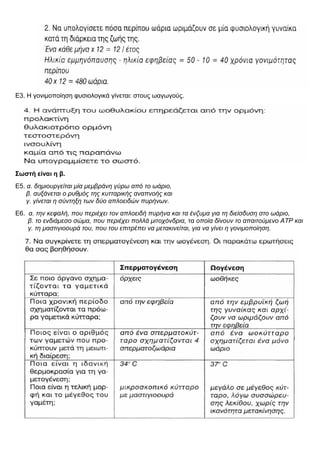 Ε3. Η γονιμοποίηση φυσιολογικά γίνεται: στους ωαγωγούς.
Σωστή είναι η β.
Ε5. α. δημιουργείται μία μεμβράνη γύρω από το ωάριο,
β. αυξάνεται ο ρυθμός της κυτταρικής αναπνοής και
γ. γίνεται η σύντηξη των δύο απλοειδών πυρήνων.
Ε6. α. την κεφαλή, που περιέχει τον απλοειδή πυρήνα και τα ένζυμα για τη διείσδυση στο ωάριο,
β. το ενδιάμεσο σώμα, που περιέχει πολλά μιτοχόνδρια, τα οποία δίνουν το απαιτούμενο ΑΤΡ και
γ. τη μαστιγιοουρά του, που του επιτρέπει να μετακινείται, για να γίνει η γονιμοποίηση.
 