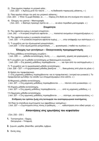 2) Ποια ορμόνη παράγει το μητρικό γάλα ;
( Σελ. 223 - « Αμέσως μετά τον τοκετό … - … τη διαδικασία παραγωγής γάλακτος. » )
3) Ποια ορμόνη ελέγχει την ροή του μητρικού γάλακτος ;
( Σελ. 223 - « 'Όταν το μωρό θηλάζει, οι… - … πόρους στη θηλή και στη συνέχεια στο νεογνό. » )
4) Έλεγχος του μαστού – Μαστογραφία.
( Σελ. 223 - « Ιδιαίτερη προσοχή πρέπει να … - … να κάνει περιοδικά μαστογραφία. » )
Στειρότητα
5) Που οφείλεται κυρίως η αντρική στειρότητα ;
( σελ. 242 - « Η αντρική στειρότητα οφείλεται ... - ... ποσοστού ανώμαλων σπερματοζωαρίων.» )
6) Που οφείλεται κυρίως η γυναικεία στειρότητα ;
( σελ. 225 - « Η γυναικεία στειρότητα οφείλεται κυρίως ... - ... στην απόφραξη των σαλπίγγων.» )
7) Τι γνωρίζετε για την εξωσωματική γονιμοποίηση ;
( σελ.225 - « Στην εξωσωματική γονιμοποίηση ... - ... φυσιολογικά, ( παιδιά του σωλήνα ).» )
Έλεγχος των γεννήσεων – Οικογενειακός προγραμματισμός
5) Ποιες μεθόδους αντισύλληψης γνωρίζετε ;
( σελ. 226 - « … μέθοδοι αντισύλληψης. Αυτές ... - ... , ορμονικές, χημικές και χειρουργικές .» )
6) Τι γνωρίζετε για τη μέθοδο αντισύλληψης με διακεκομμένη συνουσία ;
( σελ. 226 - « Στις φυσικές μεθόδους περιλαμβάνεται … - ... και πριν από την εκσπερμάτωση.» )
7) Τι γνωρίζετε για τη ημερολογιακή μέθοδο αντισύλληψης ;
( σελ. 226 – 227 - « Η ημερολογιακή μέθοδος βασίζεται … - ... διακυμάνσεις από μήνα σε μήνα.» )
8) Χρήση του προφυλακτικού.
( « Στις μηχανικές μεθόδους περιλαμβάνονται και το προφυλακτικό, ( αντρικό και γυναικείο ). Το
προφυλακτικό εμποδίζει την είσοδο των σπερματοζωαρίων στον κόλπο. » )
9) Μηχανικές μέθοδοι αντισύλληψης.
( σελ. 227 - « Στις μηχανικές μεθόδους περιλαμβάνονται … - … πάντοτε από γυναικολόγο. » )
10) Χημικές μέθοδοι αντισύλληψης.
( σελ. 227 - « Στις χημικές μεθόδους περιλαμβάνονται … - … από τις μηχανικές μεθόδους. » )
11) Ορμονικές μέθοδοι αντισύλληψης.
( σελ. 227 - « Στις ορμονικές μεθόδους περιλαμβάνεται … - … σύστημα, για καρκινογενέσεις. » )
Επίδραση του τρόπου ζωής στη λειτουργία του αναπαραγωγικού συστήματος.
12) Ποια τα επικίνδυνα συμπτώματα των αφροδίσιων νοσημάτων ;
( σελ. 227 – « Συμπτώματα όπως πόνος ή ερεθισμός … - … καθυστέρηση στον ειδικό γιατρό. » )
Απαντήσεις στις ερωτήσεις του κεφαλαίου
( Σελ. 232 – 233 )
1. Τεστοστερόνη – Όρχεις
Οιστρογόνα – Υπόφυση
2. ζυγωτό, μορίδιο, βλαστίδιο, γαστρίδιο, έμβρυο.
3. Εκτός ύλης.
 