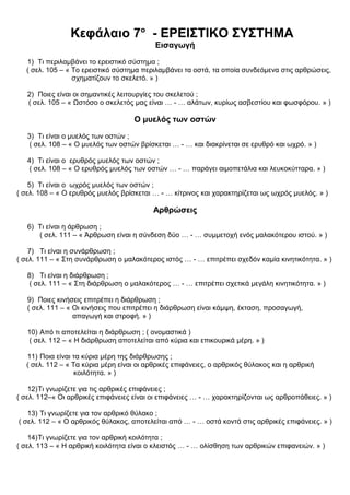 Κεφάλαιο 7ο
- ΕΡΕΙΣΤΙΚΟ ΣΥΣΤΗΜΑ
Εισαγωγή
1) Τι περιλαμβάνει το ερειστικό σύστημα ;
( σελ. 105 – « Το ερειστικό σύστημα περιλαμβάνει τα οστά, τα οποία συνδεόμενα στις αρθρώσεις,
σχηματίζουν το σκελετό. » )
2) Ποιες είναι οι σημαντικές λειτουργίες του σκελετού ;
( σελ. 105 – « Ωστόσο ο σκελετός μας είναι … - … αλάτων, κυρίως ασβεστίου και φωσφόρου. » )
Ο μυελός των οστών
3) Τι είναι ο μυελός των οστών ;
( σελ. 108 – « Ο μυελός των οστών βρίσκεται … - … και διακρίνεται σε ερυθρό και ωχρό. » )
4) Τι είναι ο ερυθρός μυελός των οστών ;
( σελ. 108 – « Ο ερυθρός μυελός των οστών … - … παράγει αιμοπετάλια και λευκοκύτταρα. » )
5) Τι είναι ο ωχρός μυελός των οστών ;
( σελ. 108 – « Ο ερυθρός μυελός βρίσκεται … - … κίτρινος και χαρακτηρίζεται ως ωχρός μυελός. » )
Αρθρώσεις
6) Τι είναι η άρθρωση ;
( σελ. 111 – « Άρθρωση είναι η σύνδεση δύο … - … συμμετοχή ενός μαλακότερου ιστού. » )
7) Τι είναι η συνάρθρωση ;
( σελ. 111 – « Στη συνάρθρωση ο μαλακότερος ιστός … - … επιτρέπει σχεδόν καμία κινητικότητα. » )
8) Τι είναι η διάρθρωση ;
( σελ. 111 – « Στη διάρθρωση ο μαλακότερος … - … επιτρέπει σχετικά μεγάλη κινητικότητα. » )
9) Ποιες κινήσεις επιτρέπει η διάρθρωση ;
( σελ. 111 – « Οι κινήσεις που επιτρέπει η διάρθρωση είναι κάμψη, έκταση, προσαγωγή,
απαγωγή και στροφή. » )
10) Από τι αποτελείται η διάρθρωση ; ( ονομαστικά )
( σελ. 112 – « Η διάρθρωση αποτελείται από κύρια και επικουρικά μέρη. » )
11) Ποια είναι τα κύρια μέρη της διάρθρωσης ;
( σελ. 112 – « Τα κύρια μέρη είναι οι αρθρικές επιφάνειες, ο αρθρικός θύλακος και η αρθρική
κοιλότητα. » )
12)Τι γνωρίζετε για τις αρθρικές επιφάνειες ;
( σελ. 112–« Οι αρθρικές επιφάνειες είναι οι επιφάνειες … - … χαρακτηρίζονται ως αρθροπάθειες. » )
13) Τι γνωρίζετε για τον αρθρικό θύλακο ;
( σελ. 112 – « Ο αρθρικός θύλακος, αποτελείται από … - … οστά κοντά στις αρθρικές επιφάνειες. » )
14)Τι γνωρίζετε για τον αρθρική κοιλότητα ;
( σελ. 113 – « Η αρθρική κοιλότητα είναι ο κλειστός … - … ολίσθηση των αρθρικών επιφανειών. » )
 