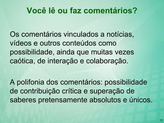 12
Você lê ou faz comentários?
Os comentários vinculados a notícias,
vídeos e outros conteúdos como
possibilidade, ainda que muitas vezes
caótica, de interação e colaboração.
A polifonia dos comentários: possibilidade
de contribuição crítica e superação de
saberes pretensamente absolutos e únicos.
 