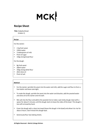 All	
  Rights	
  Reserved	
  –	
  Merlin	
  Cottage	
  Kitchen
Recipe	
  Sheet	
  
	
   	
   	
  
Title:	
  Ciabatta	
  Bread	
  
	
  	
  	
  	
  	
  	
  	
  	
  	
  	
  (makes	
  1)	
  
	
  
	
   	
   	
  
	
  
	
  
Recipe	
  
	
  
For	
  the	
  starter:	
  
	
  
• 2.5g	
  fresh	
  yeast	
  
• 150ml	
  water	
  
• 3	
  tablespoons	
  of	
  milk	
  
• Pinch	
  of	
  sugar	
  
• 150g	
  strong	
  bread	
  flour	
  
	
  
For	
  the	
  dough:	
  
	
  
• 8g	
  fresh	
  yeast	
  
• 200ml	
  water	
  
• 350g	
  strong	
  white	
  flour	
  
• 20ml	
  olive	
  oil	
  
• Pinch	
  of	
  salt	
  
	
  
	
  
	
  
Method	
  
	
  	
  
• For	
  the	
  starter;	
  sprinkle	
  the	
  yeast	
  into	
  the	
  water	
  and	
  milk,	
  add	
  the	
  sugar	
  and	
  flour	
  to	
  form	
  a	
  
lose	
  batter	
  and	
  leave	
  overnight.	
  
	
  
• To	
  make	
  the	
  dough,	
  sprinkle	
  the	
  yeast	
  into	
  the	
  water	
  and	
  dissolve,	
  add	
  the	
  yeasted	
  water	
  
and	
  olive	
  oil	
  to	
  the	
  starter	
  and	
  mix	
  well.	
  
	
  
• Mix	
  salt	
  into	
  the	
  flour	
  and	
  add	
  to	
  the	
  yeasted	
  mix	
  to	
  make	
  a	
  wet	
  sticky	
  dough,	
  beat	
  with	
  a	
  
spoon	
  for	
  about	
  5	
  minutes	
  until	
  the	
  dough	
  starts	
  to	
  leave	
  the	
  sides	
  of	
  the	
  bowl.	
  This	
  dough	
  is	
  
too	
  soft	
  to	
  knead	
  by	
  hand.	
  
	
  
• Cover	
  the	
  dough	
  with	
  a	
  clean	
  tea	
  towel	
  (leave	
  the	
  dough	
  in	
  the	
  bowl)	
  and	
  allow	
  it	
  to	
  rise	
  for	
  
about	
  3	
  hours.	
  Don’t	
  knock	
  this	
  dough	
  back.	
  
	
  
• Generously	
  flour	
  two	
  baking	
  sheets.	
  
	
  
	
  
 