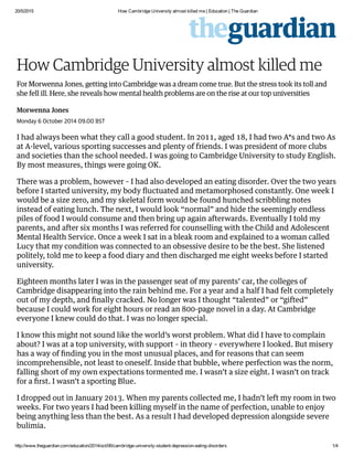 20/5/2015 How Cambridge University almost killed me | Education | The Guardian
http://www.theguardian.com/education/2014/oct/06/cambridge­university­student­depression­eating­disorders 1/4
How Cambridge University almost killed me
For Morwenna Jones, getting into Cambridge was a dream come true. But the stress took its toll and
she fell ill. Here, she reveals how mental health problems are on the rise at our top universities
Morwenna Jones
Monday 6 October 2014 09.00 BST
I had always been what they call a good student. In 2011, aged 18, I had two A*s and two As
at A-level, various sporting successes and plenty of friends. I was president of more clubs
and societies than the school needed. I was going to Cambridge University to study English.
By most measures, things were going OK.
There was a problem, however – I had also developed an eating disorder. Over the two years
before I started university, my body ﬂuctuated and metamorphosed constantly. One week I
would be a size zero, and my skeletal form would be found hunched scribbling notes
instead of eating lunch. The next, I would look “normal” and hide the seemingly endless
piles of food I would consume and then bring up again afterwards. Eventually I told my
parents, and after six months I was referred for counselling with the Child and Adolescent
Mental Health Service. Once a week I sat in a bleak room and explained to a woman called
Lucy that my condition was connected to an obsessive desire to be the best. She listened
politely, told me to keep a food diary and then discharged me eight weeks before I started
university.
Eighteen months later I was in the passenger seat of my parents’ car, the colleges of
Cambridge disappearing into the rain behind me. For a year and a half I had felt completely
out of my depth, and ﬁnally cracked. No longer was I thought “talented” or “gifted”
because I could work for eight hours or read an 800-page novel in a day. At Cambridge
everyone I knew could do that. I was no longer special.
I know this might not sound like the world’s worst problem. What did I have to complain
about? I was at a top university, with support – in theory – everywhere I looked. But misery
has a way of ﬁnding you in the most unusual places, and for reasons that can seem
incomprehensible, not least to oneself. Inside that bubble, where perfection was the norm,
falling short of my own expectations tormented me. I wasn’t a size eight. I wasn’t on track
for a ﬁrst. I wasn’t a sporting Blue.
I dropped out in January 2013. When my parents collected me, I hadn’t left my room in two
weeks. For two years I had been killing myself in the name of perfection, unable to enjoy
being anything less than the best. As a result I had developed depression alongside severe
bulimia.
 