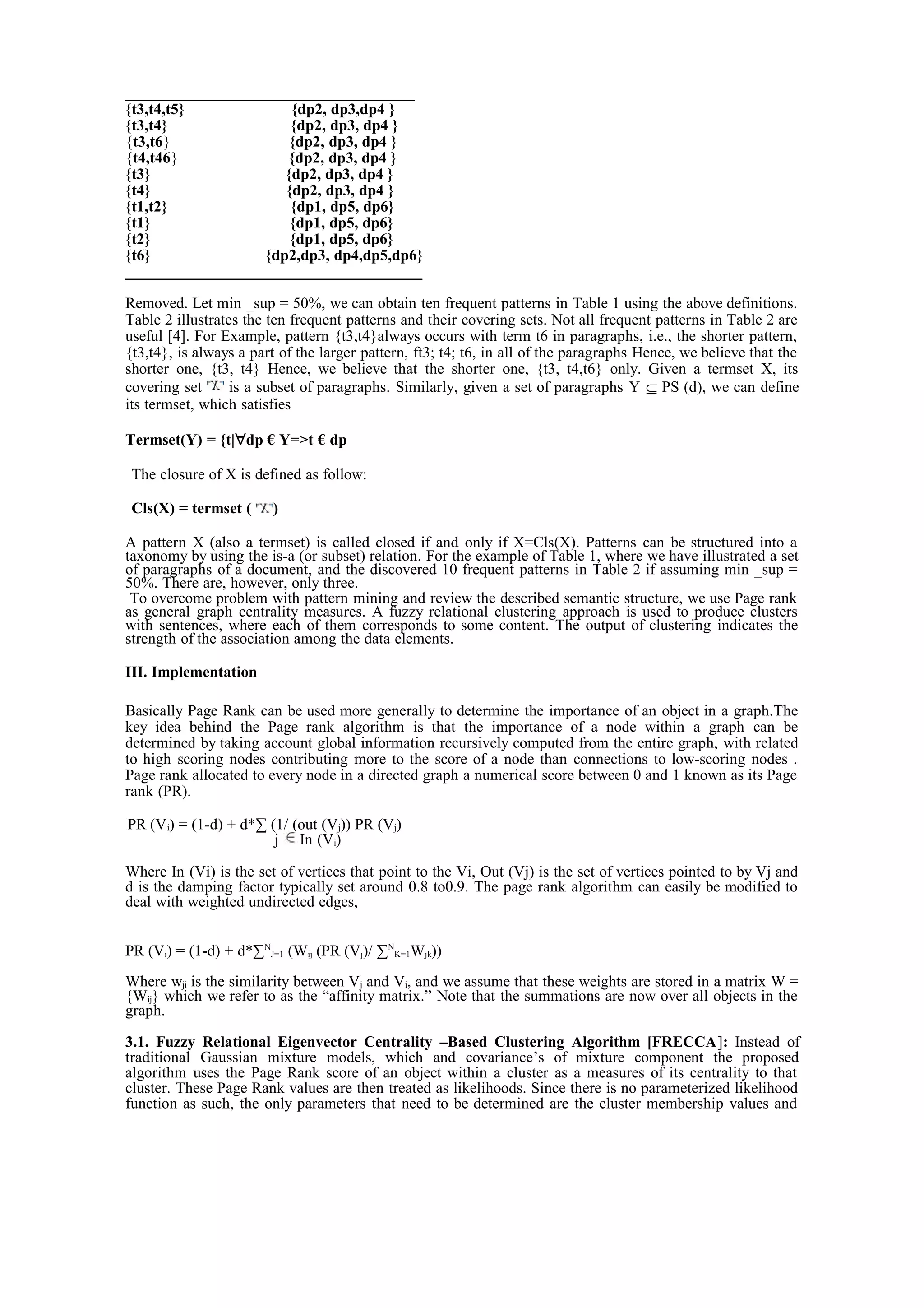 _____________________________________
{t3,t4,t5} {dp2, dp3,dp4 }
{t3,t4} {dp2, dp3, dp4 }
{t3,t6} {dp2, dp3, dp4 }
{t4,t46} {dp2, dp3, dp4 }
{t3} {dp2, dp3, dp4 }
{t4} {dp2, dp3, dp4 }
{t1,t2} {dp1, dp5, dp6}
{t1} {dp1, dp5, dp6}
{t2} {dp1, dp5, dp6}
{t6} {dp2,dp3, dp4,dp5,dp6}
______________________________________
Removed. Let min _sup = 50%, we can obtain ten frequent patterns in Table 1 using the above definitions.
Table 2 illustrates the ten frequent patterns and their covering sets. Not all frequent patterns in Table 2 are
useful [4]. For Example, pattern {t3,t4}always occurs with term t6 in paragraphs, i.e., the shorter pattern,
{t3,t4}, is always a part of the larger pattern, ft3; t4; t6, in all of the paragraphs Hence, we believe that the
shorter one, {t3, t4} Hence, we believe that the shorter one, {t3, t4,t6} only. Given a termset X, its
covering set is a subset of paragraphs. Similarly, given a set of paragraphs Y ⊆ PS (d), we can define
its termset, which satisfies
Termset(Y) = {t|∀dp € Y=>t € dp
The closure of X is defined as follow:
Cls(X) = termset ( )
A pattern X (also a termset) is called closed if and only if X=Cls(X). Patterns can be structured into a
taxonomy by using the is-a (or subset) relation. For the example of Table 1, where we have illustrated a set
of paragraphs of a document, and the discovered 10 frequent patterns in Table 2 if assuming min _sup =
50%. There are, however, only three.
To overcome problem with pattern mining and review the described semantic structure, we use Page rank
as general graph centrality measures. A fuzzy relational clustering approach is used to produce clusters
with sentences, where each of them corresponds to some content. The output of clustering indicates the
strength of the association among the data elements.
III. Implementation
Basically Page Rank can be used more generally to determine the importance of an object in a graph.The
key idea behind the Page rank algorithm is that the importance of a node within a graph can be
determined by taking account global information recursively computed from the entire graph, with related
to high scoring nodes contributing more to the score of a node than connections to low-scoring nodes .
Page rank allocated to every node in a directed graph a numerical score between 0 and 1 known as its Page
rank (PR).
PR (Vi) = (1-d) + d*∑ (1/ (out (Vj)) PR (Vj)
j In (Vi)
Where In (Vi) is the set of vertices that point to the Vi, Out (Vj) is the set of vertices pointed to by Vj and
d is the damping factor typically set around 0.8 to0.9. The page rank algorithm can easily be modified to
deal with weighted undirected edges,
PR (Vi) = (1-d) + d*∑N
J=1 (Wij (PR (Vj)/ ∑N
K=1Wjk))
Where wji is the similarity between Vj and Vi, and we assume that these weights are stored in a matrix W =
{Wij} which we refer to as the “affinity matrix.” Note that the summations are now over all objects in the
graph.
3.1. Fuzzy Relational Eigenvector Centrality –Based Clustering Algorithm [FRECCA]: Instead of
traditional Gaussian mixture models, which and covariance’s of mixture component the proposed
algorithm uses the Page Rank score of an object within a cluster as a measures of its centrality to that
cluster. These Page Rank values are then treated as likelihoods. Since there is no parameterized likelihood
function as such, the only parameters that need to be determined are the cluster membership values and
 