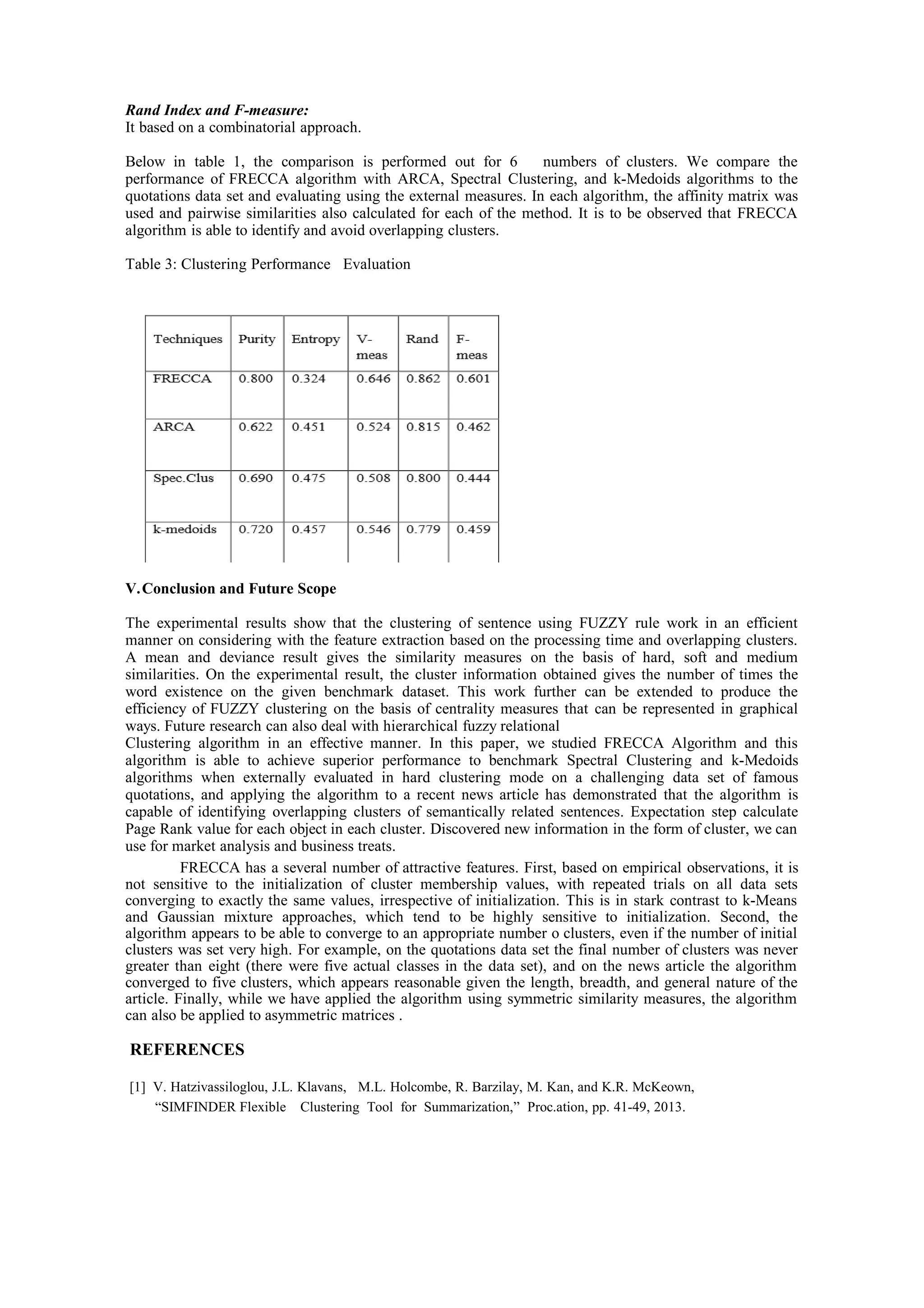 Rand Index and F-measure:
It based on a combinatorial approach.
Below in table 1, the comparison is performed out for 6 numbers of clusters. We compare the
performance of FRECCA algorithm with ARCA, Spectral Clustering, and k-Medoids algorithms to the
quotations data set and evaluating using the external measures. In each algorithm, the affinity matrix was
used and pairwise similarities also calculated for each of the method. It is to be observed that FRECCA
algorithm is able to identify and avoid overlapping clusters.
Table 3: Clustering Performance Evaluation
V.Conclusion and Future Scope
The experimental results show that the clustering of sentence using FUZZY rule work in an efficient
manner on considering with the feature extraction based on the processing time and overlapping clusters.
A mean and deviance result gives the similarity measures on the basis of hard, soft and medium
similarities. On the experimental result, the cluster information obtained gives the number of times the
word existence on the given benchmark dataset. This work further can be extended to produce the
efficiency of FUZZY clustering on the basis of centrality measures that can be represented in graphical
ways. Future research can also deal with hierarchical fuzzy relational
Clustering algorithm in an effective manner. In this paper, we studied FRECCA Algorithm and this
algorithm is able to achieve superior performance to benchmark Spectral Clustering and k-Medoids
algorithms when externally evaluated in hard clustering mode on a challenging data set of famous
quotations, and applying the algorithm to a recent news article has demonstrated that the algorithm is
capable of identifying overlapping clusters of semantically related sentences. Expectation step calculate
Page Rank value for each object in each cluster. Discovered new information in the form of cluster, we can
use for market analysis and business treats.
FRECCA has a several number of attractive features. First, based on empirical observations, it is
not sensitive to the initialization of cluster membership values, with repeated trials on all data sets
converging to exactly the same values, irrespective of initialization. This is in stark contrast to k-Means
and Gaussian mixture approaches, which tend to be highly sensitive to initialization. Second, the
algorithm appears to be able to converge to an appropriate number o clusters, even if the number of initial
clusters was set very high. For example, on the quotations data set the final number of clusters was never
greater than eight (there were five actual classes in the data set), and on the news article the algorithm
converged to five clusters, which appears reasonable given the length, breadth, and general nature of the
article. Finally, while we have applied the algorithm using symmetric similarity measures, the algorithm
can also be applied to asymmetric matrices .
REFERENCES
[1] V. Hatzivassiloglou, J.L. Klavans, M.L. Holcombe, R. Barzilay, M. Kan, and K.R. McKeown,
“SIMFINDER Flexible Clustering Tool for Summarization,” Proc.ation, pp. 41-49, 2013.
 