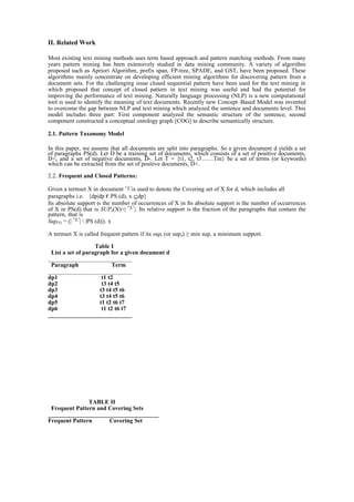 II. Related Work
Most existing text mining methods uses term based approach and pattern matching methods. From many
years pattern mining has been extensively studied in data mining community. A variety of algorithm
proposed such as Apriori Algorithm, prefix span, FP-tree, SPADE, and GST, have been proposed. These
algorithms mainly concentrate on developing efficient mining algorithms for discovering pattern from a
document sets. For the challenging issue closed sequential pattern have been used for the text mining in
which proposed that concept of closed pattern in text mining was useful and had the potential for
improving the performance of text mining. Naturally language processing (NLP) is a new computational
tool is used to identify the meaning of text documents. Recently new Concept–Based Model was invented
to overcome the gap between NLP and text mining which analyzed the sentence and documents level. This
model includes three part: First component analyzed the semantic structure of the sentence, second
component constructed a conceptual ontology graph [COG] to describe semantically structure.
2.1. Pattern Taxonomy Model
In this paper, we assume that all documents are split into paragraphs. So a given document d yields a set
of paragraphs PS(d). Let D be a training set of documents, which consists of a set of positive documents,
D+; and a set of negative documents, D-. Let T = {t1, t2, t3……Tm} be a set of terms (or keywords)
which can be extracted from the set of positive documents, D+.
2.2. Frequent and Closed Patterns:
Given a termset X in document is used to denote the Covering set of X for d, which includes all
paragraphs i.e. {dp|dp € PS (d), x ⊆dp}
Its absolute support is the number of occurrences of X in Its absolute support is the number of occurrences
of X in PS(d) that is SUPa(X)=| |. Its relative support is the fraction of the paragraphs that contain the
pattern, that is
Sup(X) = (| |  |PS (d)|). x
A termset X is called frequent pattern if its supr (or supa) ≥ min sup, a minimum support.
Table I
List a set of paragraph for a given document d
____________________________
Paragraph Term
____________________________
dp1 t1 t2
dp2 t3 t4 t5
dp3 t3 t4 t5 t6
dp4 t3 t4 t5 t6
dp5 t1 t2 t6 t7
dp6 t1 t2 t6 t7
____________________________
TABLE II
Frequent Pattern and Covering Sets
_____________________________________
Frequent Pattern Covering Set
 