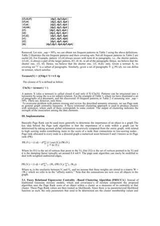 _____________________________________
{t3,t4,t5} {dp2, dp3,dp4 }
{t3,t4} {dp2, dp3, dp4 }
{t3,t6} {dp2, dp3, dp4 }
{t4,t46} {dp2, dp3, dp4 }
{t3} {dp2, dp3, dp4 }
{t4} {dp2, dp3, dp4 }
{t1,t2} {dp1, dp5, dp6}
{t1} {dp1, dp5, dp6}
{t2} {dp1, dp5, dp6}
{t6} {dp2,dp3, dp4,dp5,dp6}
______________________________________
Removed. Let min _sup = 50%, we can obtain ten frequent patterns in Table 1 using the above definitions.
Table 2 illustrates the ten frequent patterns and their covering sets. Not all frequent patterns in Table 2 are
useful [4]. For Example, pattern {t3,t4}always occurs with term t6 in paragraphs, i.e., the shorter pattern,
{t3,t4}, is always a part of the larger pattern, ft3; t4; t6, in all of the paragraphs Hence, we believe that the
shorter one, {t3, t4} Hence, we believe that the shorter one, {t3, t4,t6} only. Given a termset X, its
covering set is a subset of paragraphs. Similarly, given a set of paragraphs Y ⊆ PS (d), we can define
its termset, which satisfies
Termset(Y) = {t|∀dp € Y=>t € dp
The closure of X is defined as follow:
Cls(X) = termset ( )
A pattern X (also a termset) is called closed if and only if X=Cls(X). Patterns can be structured into a
taxonomy by using the is-a (or subset) relation. For the example of Table 1, where we have illustrated a set
of paragraphs of a document, and the discovered 10 frequent patterns in Table 2 if assuming min _sup =
50%. There are, however, only three.
To overcome problem with pattern mining and review the described semantic structure, we use Page rank
as general graph centrality measures. A fuzzy relational clustering approach is used to produce clusters
with sentences, where each of them corresponds to some content. The output of clustering indicates the
strength of the association among the data elements.
III. Implementation
Basically Page Rank can be used more generally to determine the importance of an object in a graph.The
key idea behind the Page rank algorithm is that the importance of a node within a graph can be
determined by taking account global information recursively computed from the entire graph, with related
to high scoring nodes contributing more to the score of a node than connections to low-scoring nodes .
Page rank allocated to every node in a directed graph a numerical score between 0 and 1 known as its Page
rank (PR).
PR (Vi) = (1-d) + d*∑ (1/ (out (Vj)) PR (Vj)
j In (Vi)
Where In (Vi) is the set of vertices that point to the Vi, Out (Vj) is the set of vertices pointed to by Vj and
d is the damping factor typically set around 0.8 to0.9. The page rank algorithm can easily be modified to
deal with weighted undirected edges,
PR (Vi) = (1-d) + d*∑N
J=1 (Wij (PR (Vj)/ ∑N
K=1Wjk))
Where wji is the similarity between Vj and Vi, and we assume that these weights are stored in a matrix W =
{Wij} which we refer to as the “affinity matrix.” Note that the summations are now over all objects in the
graph.
3.1. Fuzzy Relational Eigenvector Centrality –Based Clustering Algorithm [FRECCA]: Instead of
traditional Gaussian mixture models, which and covariance’s of mixture component the proposed
algorithm uses the Page Rank score of an object within a cluster as a measures of its centrality to that
cluster. These Page Rank values are then treated as likelihoods. Since there is no parameterized likelihood
function as such, the only parameters that need to be determined are the cluster membership values and
 