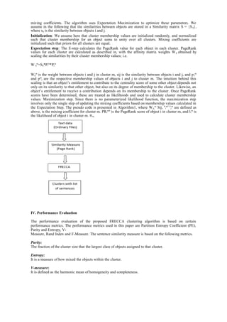 mixing coefficients. The algorithm uses Expectation Maximization to optimize these parameters. We
assume in the following that the similarities between objects are stored in a Similarity matrix S = {Sij},
where sij is the similarity between objects i and j.
Initialization: We assume here that cluster membership values are initialized randomly, and normalized
such that cluster membership for an object sums to unity over all clusters. Mixing coefficients are
initialized such that priors for all clusters are equal.
Expectation step: The E-step calculates the PageRank value for each object in each cluster. PageRank
values for each cluster are calculated as described in, with the affinity matrix weights Wij obtained by
scaling the similarities by their cluster membership values; i.e.
W ij
m
=Sij*Pi
m
*Pj
m
Wij
m
is the weight between objects i and j in cluster m, sij is the similarity between objects i and j, and p i
m
and pm
j are the respective membership values of objects i and j to cluster m. The intuition behind this
scaling is that an object’s entitlement to contribute to the centrality score of some other object depends not
only on its similarity to that other object, but also on its degree of membership to the cluster. Likewise, an
object’s entitlement to receive a contribution depends on its membership to the cluster. Once PageRank
scores have been determined, these are treated as likelihoods and used to calculate cluster membership
values. Maximization step. Since there is no parameterized likelihood function, the maximization step
involves only the single step of updating the mixing coefficients based on membership values calculated in
the Expectation Step. The pseudo code is presented in Algorithm1, where Wij,
m
Sij, P
i
m* P
j
m
are defined as
above, is the mixing coefficient for cluster m. PRi
mᴨ
is the PageRank score of object i in cluster m, and li
m
is
the likelihood of object i in cluster m. ᴨm.
IV. Performance Evaluation
The performance evaluation of the proposed FRECCA clustering algorithm is based on certain
performance metrics. The performance metrics used in this paper are Partition Entropy Coefficient (PE),
Purity and Entropy, V-
Measure, Rand Index and F-Measure. The sentence similarity measure is based on the following metrics.
Purity:
The fraction of the cluster size that the largest class of objects assigned to that cluster.
Entropy:
It is a measure of how mixed the objects within the cluster.
V-measure:
It is defined as the harmonic mean of homogeneity and completeness.
 
