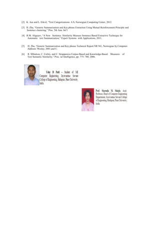 [2] K. Aas and L. Eikvil, “Text Categorizations: A S, Norwegian Computing Center, 2012.
[3] H. Zha, “Generic Summarization and Key phrase Extraction Using Mutual Reinforcement Principle and
Sentence clustering,” Proc. 5th Ann. Int’l
[4] R.M. Aliguyev, “A New Sentence Similarity Measure Sentence Based Extractive Technique for
Automatic text Summarization,” Expert Systems with Applications, 2011.
[5] H. Zha, “Generic Summarization and Key phrase Technical Report NR 941, Norwegian by Computer.
Addison- Wesley, 2001.and C.
[6] R. Mihalcea, C. Corley, and C. Strapparava Corpus-Based and Knowledge-Based Measures of
Text Semantic Similarity,” Proc. ial Intelligence, pp. 775- 780, 2006.
 