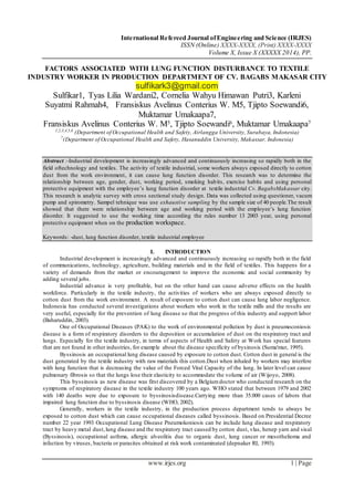 International Refereed Journal ofEngineering and Science (IRJES)
ISSN (Online) XXXX-XXXX, (Print) XXXX-XXXX
Volume X, Issue X (XXXXX 2014), PP.
www.irjes.org 1 | Page
FACTORS ASSOCIATED WITH LUNG FUNCTION DISTURBANCE TO TEXTILE
INDUSTRY WORKER IN PRODUCTION DEPARTMENT OF CV. BAGABS MAKASAR CITY
sulfikark3@gmail.com
Sulfikar1, Tyas Lilia Wardani2, Cornelia Wahyu Himawan Putri3, Karleni
Suyatmi Rahmah4, Fransiskus Avelinus Conterius W. M5, Tjipto Soewandi6,
Muktamar Umakaapa7,
Fransiskus Avelinus Conterius W. M5, Tjipto Soewandi6, Muktamar Umakaapa7
1,2,3,4,5,6
(Department of Occupational Health and Safety, Airlangga University, Surabaya, Indonesia)
7
(Department of Occupational Health and Safety, Hasanuddin University, Makassar, Indonesia)
Abstract :-Industrial development is increasingly advanced and continuously increasing so rapidly both in the
field oftechnology and textiles. The activity of textile industrial, some workers always exposed directly to cotton
dust from the work environment, it can cause lung function disorder. This research was to determine the
relationship between age, gender, dust, working period, smoking habits, exercise habits and using personal
protective equipment with the employee’s lung function disorder at textile industrial Cv. BagabsMakassar city.
This research is analytic survey with cross sectional study design. Data was collected using questioner, vacum
pump and spirometry. Sampel tehnique was use exhaustive sampling by the sample size of 40 people.The result
showed that there were relationship between age and working period with the employee’s lung function
disorder. It suggested to use the working time according the rules number 13 2003 year, using personal
protective equipment when on the production workspace.
Keywords: -dust, lung function disorder, textile industrial employee
I. INTRODUCTION
Industrial development is increasingly advanced and continuously increasing so rapidly both in the field
of communications, technology, agriculture, building materials and in the field of textiles. This happens for a
variety of demands from the market or encouragement to improve the economic and social community by
adding several jobs.
Industrial advance is very profitable, but on the other hand can cause adverse effects on the health
workforce. Particularly in the textile industry, the activities of workers who are always exposed directly to
cotton dust from the work environment. A result of exposure to cotton dust can cause lung labor negligence.
Indonesia has conducted several investigations about workers who work in the textile mills and the results are
very useful, especially for the prevention of lung disease so that the progress of this industry and support labor
(Baharuddin, 2003).
One of Occupational Diseases (PAK) to the work of environmental pollution by dust is pneumoconiosis
disease is a form of respiratory disorders to the deposition or accumulation of dust on the respiratory tract and
lungs. Especially for the textile industry, in terms of aspects of Health and Safety at Work has special features
that are not found in other industries, for example about the disease specificity of bysinosis (Suma'mur, 1995).
Byssinosis an occupational lung disease caused by exposure to cotton dust. Cotton dust in general is the
dust generated by the textile industry with raw materials this cotton.Dust when inhaled by workers may interfere
with lung function that is decreasing the value of the Forced Vital Capacity of the lung. In later level can cause
pulmonary fibrosis so that the lungs lose their elasticity to accommodate the volume of air (Wijoyo, 2008).
This byssinosis as new disease was first discovered by a Belgiumdoctor who conducted research on the
symptoms of respiratory disease in the textile industry 100 years ago. WHO stated that between 1979 and 2002
with 140 deaths were due to exposure to byssinosisdisease.Carrying more than 35.000 cases of labors that
impaired lung function due to byssinosis disease (WHO, 2002).
Generally, workers in the textile industry, in the production process department tends to always be
exposed to cotton dust which can cause occupational diseases called byssinosis. Based on Presidential Decree
number 22 year 1993 Occupational Lung Disease Pneumokoniosis can be include lung disease and respiratory
tract by heavy metal dust,lung disease and the respiratory tract caused by cotton dust, vlas, henep yarn and sisal
(Byssinosis), occupational asthma, allergic alveolitis due to organic dust, lung cancer or mesothelioma and
infection by viruses, bacteria or parasites obtained at risk work contaminated (depnaker RI, 1993).
 