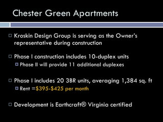 Chester Green Apartments Kroskin Design Group is serving as the Owner’s representative during construction Phase I construction includes 10-duplex units  Phase II will provide 11 additional duplexes Phase I includes 20 3BR units, averaging 1,384 sq. ft Rent = $395-$425 per month Development is Earthcraft® Virginia certified 