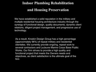 Indoor Plumbing Rehabilitation and Housing Preservation We have established a solid reputation in the military and multiple residential housing architecture industry through the synergy of functional design, quality documents, dynamic client relations, diligent project management, and progressive use of technology.  As a result, Kroskin Design Group has a high percentage (approximately 96%) of repeat military and residential clienteles. We currently provide ongoing, repeat work to several contractors and LeJeune Marine Corps Base Public Works. Our firm strives to provide a high quality and functional project that meets the Owners needs and objectives, as client satisfaction is the ultimate goal of the firm 