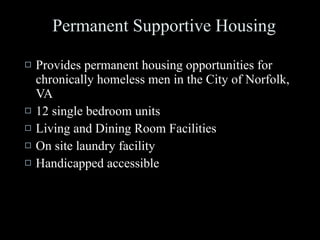 Permanent Supportive Housing Provides permanent housing opportunities for chronically homeless men in the City of Norfolk, VA 12 single bedroom units Living and Dining Room Facilities On site laundry facility Handicapped accessible  
