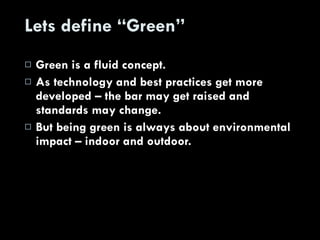 Lets define “Green” Green is a fluid concept. As technology and best practices get more developed – the bar may get raised and standards may change. But being green is always about environmental impact – indoor and outdoor. 